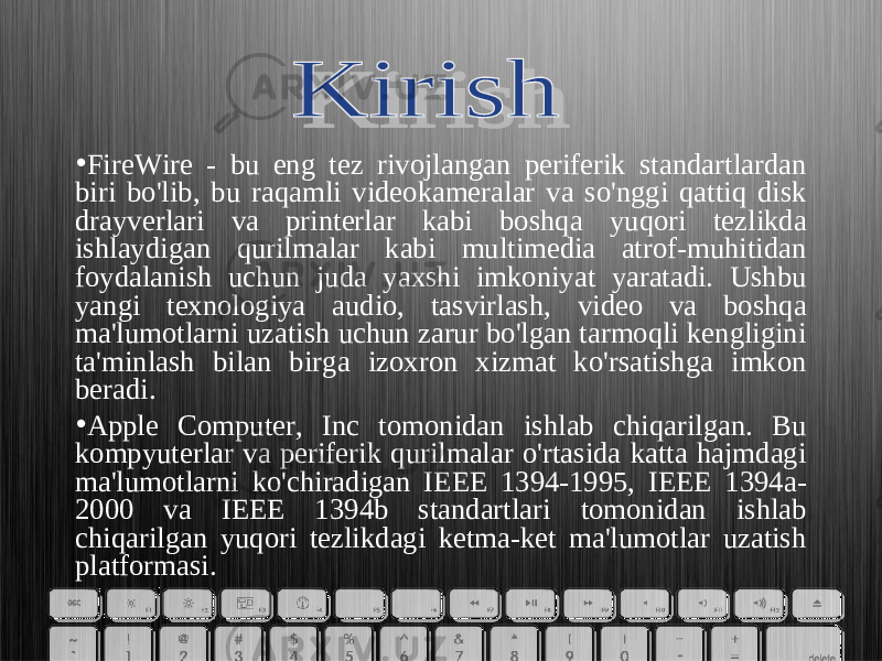 • FireWire - bu eng tez rivojlangan periferik standartlardan biri bo&#39;lib, bu raqamli videokameralar va so&#39;nggi qattiq disk drayverlari va printerlar kabi boshqa yuqori tezlikda ishlaydigan qurilmalar kabi multimedia atrof-muhitidan foydalanish uchun juda yaxshi imkoniyat yaratadi. Ushbu yangi texnologiya audio, tasvirlash, video va boshqa ma&#39;lumotlarni uzatish uchun zarur bo&#39;lgan tarmoqli kengligini ta&#39;minlash bilan birga izoxron xizmat ko&#39;rsatishga imkon beradi. • Apple Computer, Inc tomonidan ishlab chiqarilgan. Bu kompyuterlar va periferik qurilmalar o&#39;rtasida katta hajmdagi ma&#39;lumotlarni ko&#39;chiradigan IEEE 1394-1995, IEEE 1394a- 2000 va IEEE 1394b standartlari tomonidan ishlab chiqarilgan yuqori tezlikdagi ketma-ket ma&#39;lumotlar uzatish platformasi. 