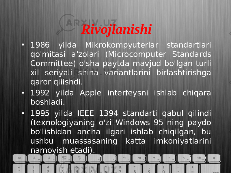 Rivojlanishi • 1986 yilda Mikrokompyuterlar standartlari qo&#39;mitasi a&#39;zolari (Microcomputer Standards Committee) o&#39;sha paytda mavjud bo&#39;lgan turli xil seriyali shina variantlarini birlashtirishga qaror qilishdi. • 1992 yilda Apple interfeysni ishlab chiqara boshladi. • 1995 yilda IEEE 1394 standarti qabul qilindi (texnologiyaning o&#39;zi Windows 95 ning paydo bo&#39;lishidan ancha ilgari ishlab chiqilgan, bu ushbu muassasaning katta imkoniyatlarini namoyish etadi). 