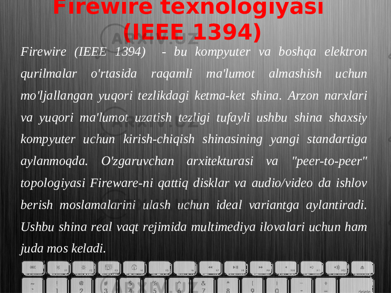 Firewire texnologiyasi (IEEE 1394) Firewire (IEEE 1394) - bu kompyuter va boshqa elektron qurilmalar o&#39;rtasida raqamli ma&#39;lumot almashish uchun mo&#39;ljallangan yuqori tezlikdagi ketma-ket shina. Arzon narxlari va yuqori ma&#39;lumot uzatish tezligi tufayli ushbu shina shaxsiy kompyuter uchun kirish-chiqish shinasining yangi standartiga aylanmoqda. O&#39;zgaruvchan arxitekturasi va &#34;peer-to-peer&#34; topologiyasi Fireware-ni qattiq disklar va audio/video da ishlov berish moslamalarini ulash uchun ideal variantga aylantiradi. Ushbu shina real vaqt rejimida multimediya ilovalari uchun ham juda mos keladi. 