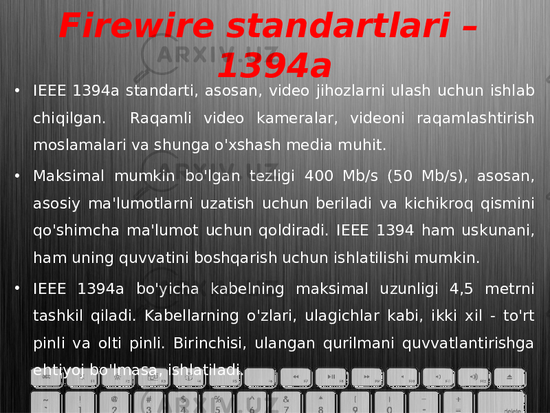 Firewire standartlari – 1394a • IEEE 1394a standarti, asosan, video jihozlarni ulash uchun ishlab chiqilgan. Raqamli video kameralar, videoni raqamlashtirish moslamalari va shunga o&#39;xshash media muhit. • Maksimal mumkin bo&#39;lgan tezligi 400 Mb/s (50 Mb/s), asosan, asosiy ma&#39;lumotlarni uzatish uchun beriladi va kichikroq qismini qo&#39;shimcha ma&#39;lumot uchun qoldiradi. IEEE 1394 ham uskunani, ham uning quvvatini boshqarish uchun ishlatilishi mumkin. • IEEE 1394a bo&#39;yicha kabelning maksimal uzunligi 4,5 metrni tashkil qiladi. Kabellarning o&#39;zlari, ulagichlar kabi, ikki xil - to&#39;rt pinli va olti pinli. Birinchisi, ulangan qurilmani quvvatlantirishga ehtiyoj bo&#39;lmasa, ishlatiladi. 