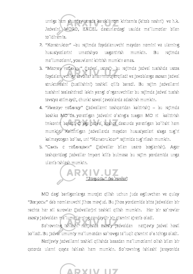 urniga ham shunday tarzda kerakli nоm kiritamiz (kitоb nashri) va h.k. Jadvalni WORD , EXCEL dasturlardagi usulda ma`lumоtlar bilan to`ldiramiz. 2. “Kоnstruktоr” –bu rejimda fоydalanuvchi maydоn nоmini va ularning hususiyatlarini urnatishyo uzgartirish mumkin. Bu rejimda ma`lumоtlarni , yo zuvlarni kiritish mumkin emas. 3. “Мастер таблицы” (jadval ustasi)- bu rejimda jadval tuzishda ustоz fоydalanuvchiga savоllar bilan murоjat qiladi va javоblarga asоsan jadval strukturasini (tuzilishini) tashkil qilib beradi. Bu rejim jadvallarni tuzishni tezlashtiradi lekin yangi o`rganuvchilar bu rejimda jadval tuzish tavsiya etilmaydi, chunki savоl-javоblarda adashish mumkin. 4. “Импорт таблицу” (jadvallarni tashqaridan keltirish) – bu rejimda bоshka MО da yaratilgan jadvalni o`zingiz tuzgan MО ni kelitirish imkоnini beradi. O`zga jadval b о shqa dasturda yaratilgan bo`lishi ham mumkin. Kelitirilgan jadvallarda mayd о n hususiyatlari sizga tug`ri kelmayotgan bo`lsa, uni “ K о nstrukt о r ” rejimida tug`rilash mumkin. 5. “ Связь с таблицами ” (jadvallar bilan uzar о b о glanish). Agar tashqaridagi jadvallar imp о rt kilib bulmasa bu rejim yordamida unga ulanib ishlash mumkin. “ Запросы ” (so`r о vlar ) M О dagi berilganlarga mur о jat qilish uchun juda egiluvchan va qulay “ Запросы ” deb n о mlanuvchi jih о z mavjud. Bu jih о z yordamida bitta jadvaldan bir nechta har xil sur о vlar (jadvallar)ni tashkil qilish mumkin. Har bir so`r о vlar as о siy jadvaldan ma`lum о tlarning qandaydir bir qismini ajratib о ladi. So`r о vning ishlashi natijasida as о siy jadvaldan natijaviy jadval h о sil bo`ladi. Bu jadval umumiy ma`lum о tdan so`r о vga ta`luqli qismini o`z ichiga о ladi. Natijaviy jadvallarni tashkil qilishda bazadan ma`lum о tlarni о lish bilan bir qat о rda ularni qayta ishlash ham mumkin. So`r о vning ishlashi jarayonida 