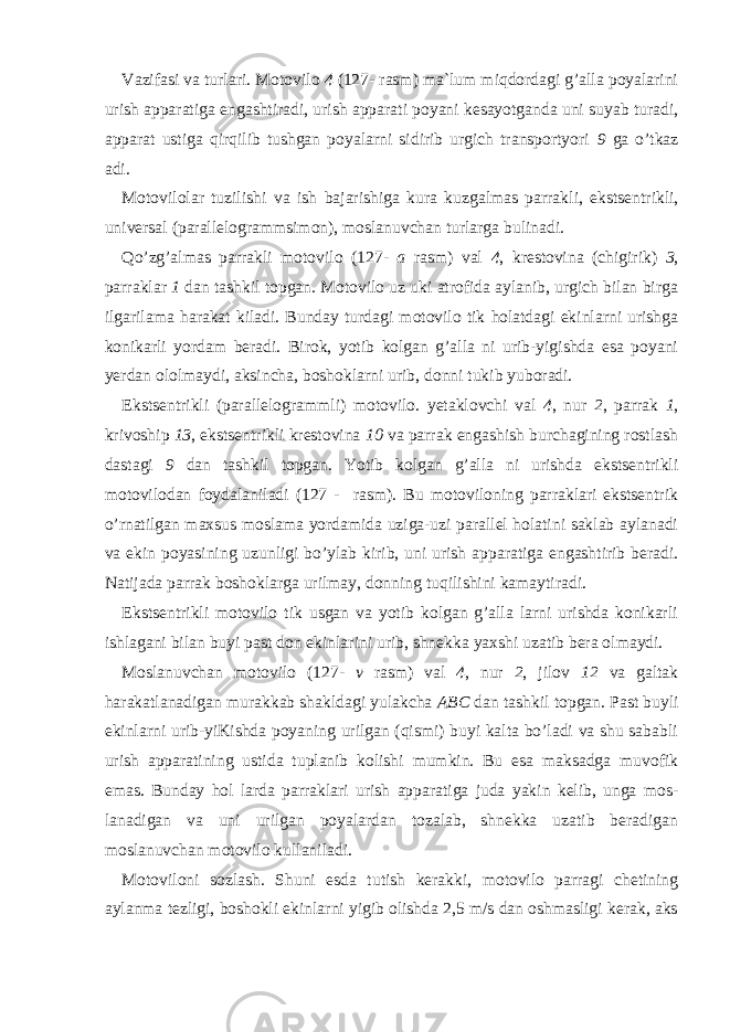 Vazifasi va turlari. Motovilo 4 (127- rasm) ma`lum miqdordagi g’alla poyalarini urish apparatiga engashtiradi, urish   apparati poyani kesayotganda uni suyab turadi, apparat ustiga qirqilib tushgan poyalarni sidirib urgich transportyori 9 ga o’tkaz adi. Motovilolar tuzilishi va ish bajarishiga kura kuzgalmas parrak li, ekstsentrikli, universal (parallelogrammsimon), moslanuvchan turlarga bulinadi. Qo’zg’almas parrakli motovilo (127- a rasm) val 4 , krestovina (chigirik) 3 , parraklar 1 dan tashkil topgan. Motovilo uz uki atrofida aylanib, urgich bilan birga ilgarilama harakat kiladi. Bunday turdagi motovilo tik holatdagi ekinlarni urishga konikarli yordam beradi. Birok, yotib kolgan g’alla ni urib-yigishda esa poyani yer dan ololmaydi, aksincha, boshoklarni urib, donni tukib yuboradi. Ekstsentrikli (parallelogrammli) motovilo. yetaklovchi val 4 , nur 2 , parrak 1 , krivoship 13 , ekstsentrikli krestovina 10 va parrak engashish burchagining rostlash dastagi 9 dan tashkil topgan. Yotib kolgan g’alla ni urishda ekstsentrikli motovilodan foydalani ladi (127 - rasm). Bu motoviloning parraklari ekstsentrik o’rnatilgan maxsus moslama yordamida uziga-uzi parallel holatini saklab aylanadi va ekin poyasining uzunligi bo’ylab kirib, uni urish apparatiga engashtirib beradi. Natijada parrak boshoklarga urilmay, donning tuqilishini kamaytiradi. Ekstsentrikli motovilo tik usgan va yotib kolgan g’alla larni urishda konikarli ishlagani bilan buyi past don ekinlarini urib, shnekka yaxshi uzatib bera olmaydi. Moslanuvchan motovilo (127- v rasm) val 4 , nur 2 , jilov 12 va galtak harakatlanadigan murakkab shakldagi yulakcha ABC dan tashkil topgan. Past buyli ekinlarni urib-yiKishda poyaning urilgan (qismi) buyi kalta bo’ladi va shu sababli urish apparatining ustida tuplanib kolishi mumkin. Bu esa maksadga muvofik emas. Bunday hol larda parraklari urish apparatiga juda yakin kelib, unga mos - lanadigan va uni urilgan poyalardan tozalab, shnekka uzatib beradigan moslanuvchan motovilo kullaniladi. Motoviloni sozlash. Shuni esda tutish kerakki, motovilo parragi chetining aylanma tezligi, boshokli ekinlarni yigib olishda 2,5 m/s dan oshmasligi kerak, aks 