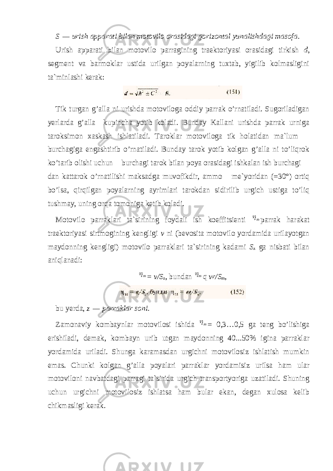 S   —   urish apparati bilan motovilo orasidagi gorizontal yunalishdagi masofa. Urish apparati bilan motovilo parragining traektoriyasi orasidagi tirkish d , segment va barmoklar ustida urilgan poyalarning tuxtab, yigilib kolmasligini ta`minlashi kerak: Tik turgan g’alla ni urishda motoviloga oddiy parrak o’rnatiladi. Sugoriladigan yerlarda g’alla kupincha yotib koladi. Bunday Kallani urishda parrak urniga taroksimon xaskash ishlatiladi. Taroklar motoviloga tik holatidan ma`lum burchagiga engashtirib o’rnatiladi. Bunday tarok yotib kolgan g’alla ni to’liqrok ko’tarib olishi uchun burchagi tarok bilan poya orasidagi ishkalan ish burchagi dan kattarok o’rnatilishi maksadga muvofikdir, ammo me`yoridan (=30°) ortiq bo’lsa, qirqilgan poyalarning ayrimlari tarokdan sidirilib urgich ustiga to’liq tushmay, uning orqa tomoniga ketib koladi. Motovilo parraklari ta`sirining foydali ish koeffitsienti m parrak harakat traektoriyasi sirtmogining kengligi v ni (bevosita motovilo yordamida urilayotgan maydonning kengligi) motovilo parraklari ta`sirining kadami S z ga nisbati bilan aniq lanadi: m = v/S z , bundan m q vr/S m , bu yerda, z   —   parraklar soni. Zamonaviy kombaynlar motovilosi ishida m = 0,3…0,5 ga teng bo’lishiga erishiladi, demak, kombayn urib utgan maydonning 40...50% igina parraklar yordamida uriladi. Shunga karamasdan urgichni motovilosiz ishlatish mumkin emas. Chunki kolgan g’alla poyalari parraklar yordamisiz urilsa ham ular motoviloni navbatdagi parragi ta`sirida urgich transportyoriga uzatiladi. Shuning uchun urgichni motovilosiz ishlatsa ham bular ekan, degan xulosa kelib chikmasligi kerak. 