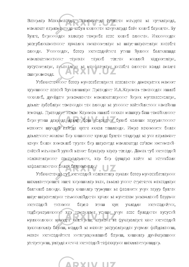 Вазирлар Махкамасида, Парламентда сузлаган маъруза ва нуткларида, мамлакат парламентида кабул килинган конунларда баён килиб берилган. Бу йулга, биринчидан халкаро тажриба асос килиб олинган. Иккинчидан республикамизнинг хужалик имкониятлари ва шарт-шароитлари хисобга олинди. Учинчидан, бозор иктисодиётига утиш йулини белгилашда мамлакатимизнинг тарихан таркиб топган миллий кадриятлари, хусусиятлари, анъаналари ва манфаатлари хисобга олинган холда амалга оширилмокда. Узбекистоннинг бозор муносабатларига асосланган демократик жамият куришнинг асосий йуналишлари Президент И.А.Каримов томонидан ишлаб чикилиб, дунёдаги ривожланган мамлакатларнинг йирик мутахассислари, давлат арбоблари томонидан тан олинди ва узининг хаётийлигини намойиш этмокда. Президент ислом Каримов ишлаб чиккан машхур беш тамойилнинг бири-утиш даврида давлат бош ислохатчи булиб колиши зарурлигининг мохияти шундай пайтда кузга яккол ташланди. Ижро хокимияти билан давлатнинг жилови бир кишининг кулида булган такдирда ва уни парламент конун билан химоялаб турган бир шароитда мамлакатда со²лом ижтимоий- сиёсий маънавий-рухий вазият баркарор карор топади. Демак туб иктисодий ислохатларнинг самарадорлиги, хар бир фущаро хаёти ва истикболи кафолатлангани билан белгиланади. Узбекистонда туб иктисодий ислохатлар оркали бозор муносабатларини шакллантиришга ишга киришилар экан, аввало унинг страт e гик максадлари белгилаб олинди. Булар кишилар турмуши ва фаолияти учун зарур булган шарт-шароитларни таъминлайдиган кучли ва мунтазам ривожланиб борувчи иктисодий тизимни барпо этиш куп укладли иктисодиётни, тадбиркорликнинг хар томонлама усиши учун асос буладиган хусусий мулкчиликни вужудга келтириш; корхона ва фукароларга кенг иктисодий эркинликлар бериш, моддий ва мехнат ресурсларидан унумли фойдаланиш, жахон иктисодиётига интеграциялашиб бориш, кишилар дунёкарашини узгартириш, уларда янгича иктисодий тафаккурни шакллантиришдир. 