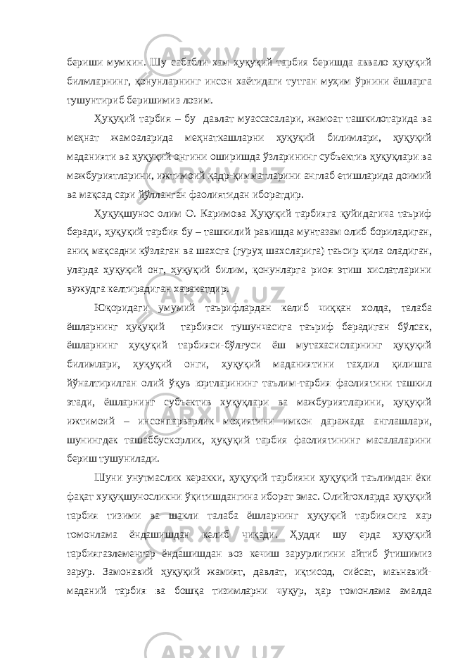 бериши мумкин. Шу сабабли хам ҳуқуқий тарбия беришда аввало ҳуқуқий билмларнинг, қонунларнинг инсон хаётидаги тутган муҳим ўрнини ёшларга тушунтириб беришимиз лозим. Ҳуқуқий тарбия – бу давлат муассасалари, жамоат ташкилотарида ва меҳнат жамоаларида меҳнаткашларни ҳуқуқий билимлари, ҳуқуқий маданияти ва ҳуқуқий онгини оширишда ўзларининг субъектив ҳуқуқлари ва мажбуриятларини, ижтимоий қадр-қимматларини англаб етишларида доимий ва мақсад сари йўлланган фаолиятидан иборатдир. Ҳуқуқшунос олим О. Каримова Ҳуқуқий тарбияга қуйидагича таъриф беради, ҳуқуқий тарбия бу – ташкилий равишда мунтазам олиб бориладиган, аниқ мақсадни кўзлаган ва шахсга (гуруҳ шахсларига) таьсир қила оладиган, уларда ҳуқуқий онг, ҳуқуқий билим, қонунларга риоя этиш хислатларини вужудга келтирадиган харакатдир. Юқоридаги умумий таърифлардан келиб чиққан холда, талаба ёшларнинг ҳуқуқий тарбияси тушунчасига таъриф берадиган бўлсак, ёшларнинг ҳуқуқий тарбияси-бўлғуси ёш мутахасисларнинг ҳуқуқий билимлари, ҳуқуқий онги, ҳуқуқий маданиятини таҳлил қилишга йўналтирилган олий ўқув юртларининг таълим-тарбия фаолиятини ташкил этади, ёшларнинг субъектив хуқуқлари ва мажбуриятларини, ҳуқуқий ижтимоий – инсонпарварлик моҳиятини имкон даражада англашлари, шунингдек ташаббускорлик, ҳуқуқий тарбия фаолиятининг масалаларини бериш тушунилади. Шуни унутмаслик керакки, ҳуқуқий тарбияни ҳуқуқий таълимдан ёки фақат хуқуқшуносликни ўқитишдангина иборат эмас. Олийгохларда ҳуқуқий тарбия тизими ва шакли талаба ёшларнинг ҳуқуқий тарбиясига хар томонлама ёндашишдан келиб чиқади. Ҳудди шу ерда ҳуқуқий тарбиягаэлементар ёндашишдан воз кечиш зарурлигини айтиб ўтишимиз зарур. Замонавий ҳуқуқий жамият, давлат, иқтисод, сиёсат, маьнавий- маданий тарбия ва бошқа тизимларни чуқур, ҳар томонлама амалда 