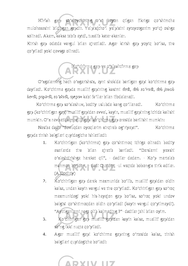 Kirish gap so’zlovchining o’zi bayon qilgan fikriga qo’shimcha mulohazasini bildirgan gapdir. Yalpiz(cho’l yalpizini aytayotganim yo’q) oshga solinadi. Akam, keksa tabib aytdi, tuzalib ketar ekanlar. Kirish gap odatda vergul bilan ajratiladi. Agar kirish gap yoyiq bo’lsa, tire qo’yiladi yoki qavsga olinadi. Ko’chirma gap va o’zlashtirma gap O’zgalarning hech o’zgarishsiz, ayni shaklda berilgan gapi ko’chirma gap deyiladi. Ko’chirma gapda muallif gapining kesimi dedi, deb so’radi, deb javob berdi, gapirdi, so’zladi, aytgan kabi fe’llar bilan ifodalanadi. Ko’chirma gap so’zlashuv, badiiy uslubda keng qo’llanadi. Ko’chirma gap (ko’chirilgan gap) muallif gapidan avval, keyin, muallif gapining ichida kelishi mumkin. O’z navbatida muallif gapi ko’chirma gap orasida berilishi mumkin: Nasiba dedi: “Sovuqdan oyoqlarim zirqirab og’riyapti”. Ko’chirma gapda tinish belgilari quyidagicha ishlatiladi: 1. Ko’chirilgan (ko’chirma) gap qo’shtirnoq ichiga olinadi: badiiy asarlarda tire bilan ajratib beriladi. “Darslarni yaxshi o’zlashtirishga harakat qil”, - dedilar dadam. - Ko’p martalab mehmon bo’ldim, - dedi Qutidor, -ul vaqtda bobongiz tirik edilar. (A.Qodiriy) 2. Ko’chirilgan gap darak mazmunida bo’lib, muallif gapidan oldin kelsa, undan keyin vergul va tire qo’yiladi. Ko’chirilgan gap so’roq mazmunidagi yoki his-hayajon gap bo’lsa, so’roq yoki undov belgisi qo’shtirnoqdan oldin qo’yiladi (keyin vergul qo’yilmaydi). “Aytilganlarni nega olib kelmading ?”- dedilar jahl bilan oyim. 3. Ko’chirilgan gap muallif gapidan keyin kelsa, muallif gapidan so’ng ikki nuqta qo’yiladi. 4. Agar muallif gapi ko’chirma gapning o’rtasida kelsa, tinish belgilari quyidagicha bo’ladi: 