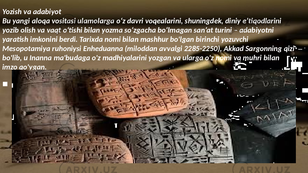 Yozish va adabiyot Bu yangi aloqa vositasi ulamolarga o‘z davri voqealarini, shuningdek, diniy e’tiqodlarini yozib olish va vaqt o‘tishi bilan yozma so‘zgacha bo‘lmagan san’at turini – adabiyotni yaratish imkonini berdi. Tarixda nomi bilan mashhur bo&#39;lgan birinchi yozuvchi Mesopotamiya ruhoniysi Enheduanna (miloddan avvalgi 2285-2250), Akkad Sargonning qizi bo&#39;lib, u Inanna ma&#39;budaga o&#39;z madhiyalarini yozgan va ularga o&#39;z nomi va muhri bilan imzo qo&#39;ygan.  