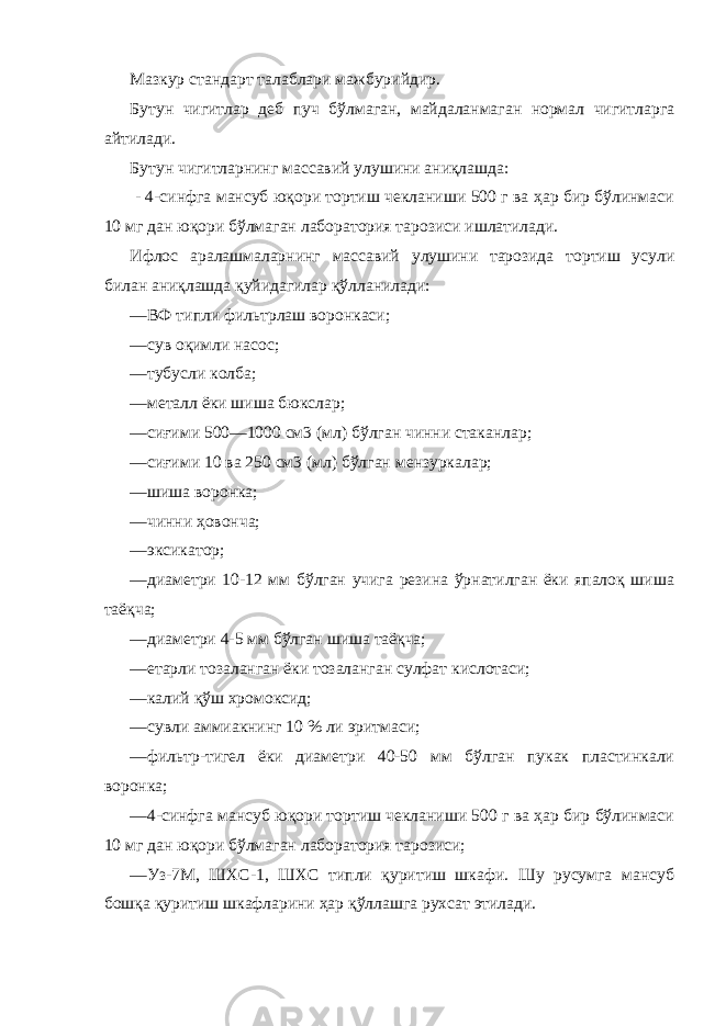 Мазкур стандарт талаблари мажбурийдир. Бутун чигитлар деб пуч бўлмаган, майдаланмаган нормал чигитларга айтилади. Бутун чигитларнинг массавий улушини аниқлашда: - 4-синфга мансуб юқори тортиш чекланиши 500 г ва ҳар бир бўлинмаси 10 мг дан юқори бўлмаган лаборатория тарозиси ишлатилади. Ифлос аралашмаларнинг массавий улушини тарозида тортиш усули билан аниқлашда қуйидагилар қўлланилади: —ВФ типли фильтрлаш воронкаси; —сув оқимли насос; —тубусли колба; —металл ёки шиша бюкслар; —сиғими 500—1000 см3 (мл) бўлган чинни стаканлар; —сиғими 10 ва 250 см3 (мл) бўлган мензуркалар; —шиша воронка; —чинни ҳовонча; —эксикатор; —диаметри 10-12 мм бўлган учига резина ўрнатилган ёки япалоқ шиша таёқча; —диаметри 4-5 мм бўлган шиша таёқча; —етарли тозаланган ёки тозаланган сулфат кислотаси; —калий қўш хромоксид; —сувли аммиакнинг 10 % ли эритмаси; —фильтр-тигел ёки диаметри 40-50 мм бўлган пукак пластинкали воронка; —4-синфга мансуб юқори тортиш чекланиши 500 г ва ҳар бир бўлинмаси 10 мг дан юқори бўлмаган лаборатория тарозиси; —Уз-7М, ШХС-1, ШХС типли қуритиш шкафи. Шу русумга мансуб бошқа қуритиш шкафларини ҳар қўллашга рухсат этилади. 