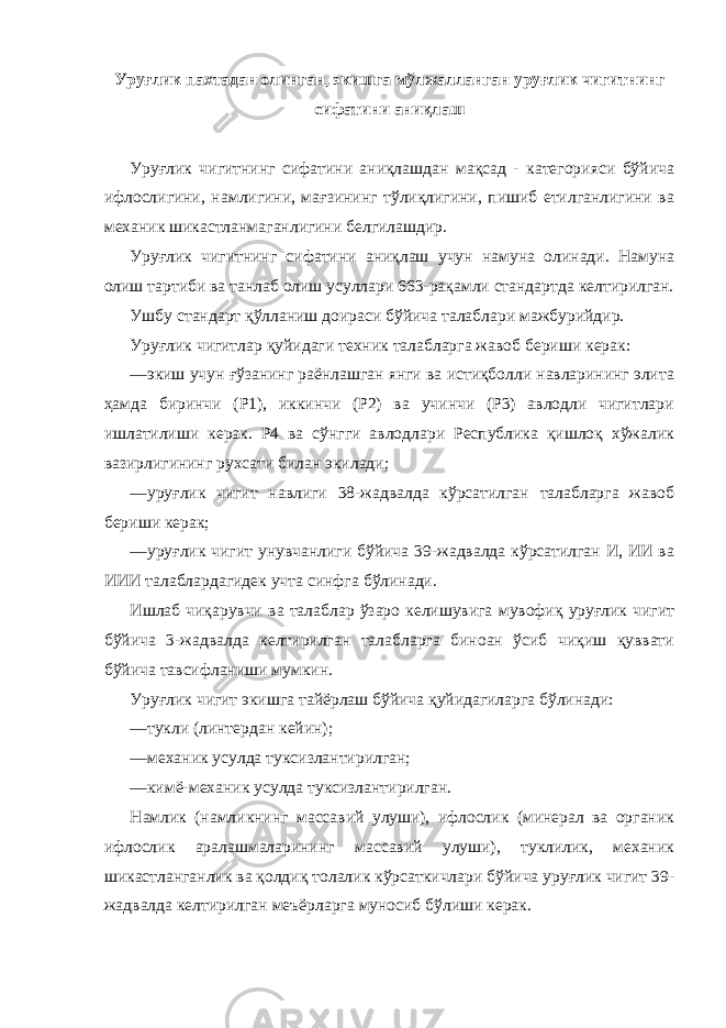 Уруғлик пахтадан олинган, экишга мўлжалланган уруғлик чигитнинг сифатини аниқлаш Уруғлик чигитнинг сифатини аниқлашдан мақсад - категорияси бўйича ифлослигини, намлигини, мағзининг тўлиқлигини, пишиб етилганлигини ва механик шикастланмаганлигини белгилашдир. Уруғлик чигитнинг сифатини аниқлаш учун намуна олинади. Намуна олиш тартиби ва танлаб олиш усуллари 663-рақамли стандартда келтирилган. Ушбу стандарт қўлланиш доираси бўйича талаблари мажбурийдир. Уруғлик чигитлар қуйидаги техник талабларга жавоб бериши керак: —экиш учун ғўзанинг раёнлашган янги ва истиқболли навларининг элита ҳамда биринчи (Р1), иккинчи (Р2) ва учинчи (Р3) авлодли чигитлари ишлатилиши керак. Р4 ва сўнгги авлодлари Республика қишлоқ хўжалик вазирлигининг рухсати билан экилади; —уруғлик чигит навлиги 38-жадвалда кўрсатилган талабларга жавоб бериши керак; —уруғлик чигит унувчанлиги бўйича 39-жадвалда кўрсатилган И, ИИ ва ИИИ талаблардагидек учта синфга бўлинади. Ишлаб чиқарувчи ва талаблар ўзаро келишувига мувофиқ уруғлик чигит бўйича 3-жадвалда келтирилган талабларга биноан ўсиб чиқиш қуввати бўйича тавсифланиши мумкин. Уруғлик чигит экишга тайёрлаш бўйича қуйидагиларга бўлинади: —тукли (линтердан кейин); —механик усулда туксизлантирилган; —кимё-механик усулда туксизлантирилган. Намлик (намликнинг массавий улуши), ифлослик (минерал ва органик ифлослик аралашмаларининг массавий улуши), туклилик, механик шикастланганлик ва қолдиқ толалик кўрсаткичлари бўйича уруғлик чигит 39- жадвалда келтирилган меъёрларга муносиб бўлиши керак. 