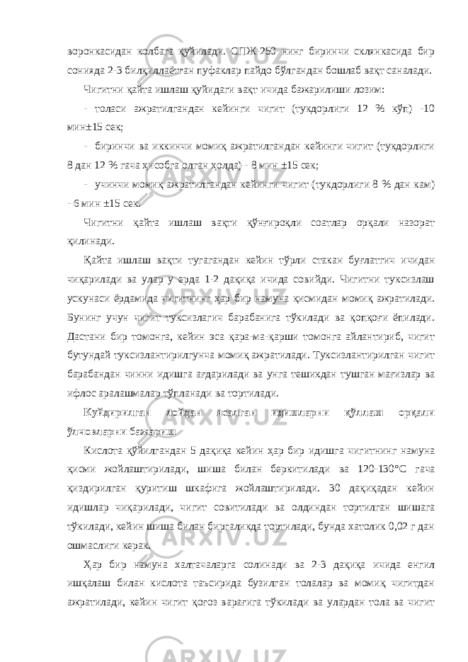 воронкасидан колбага қуйилади. СПЖ-250 нинг биринчи склянкасида бир сонияда 2-3 билқиллаётган пуфаклар пайдо бўлгандан бошлаб вақт саналади. Чигитни қайта ишлаш қуйидаги вақт ичида бажарилиши лозим: - толаси ажратилгандан кейинги чигит (тукдорлиги 12 % кўп) -10 мин±15 сек; - биринчи ва иккинчи момиқ ажратилгандан кейинги чигит (тукдорлиги 8 дан 12 % гача ҳисобга олган ҳолда) - 8 мин ±15 сек; - учинчи момиқ ажратилгандан кейинги чигит (тукдорлиги 8 % дан кам) - 6 мин ±15 сек. Чигитни қайта ишлаш вақти қўнғироқли соатлар орқали назорат қилинади. Қайта ишлаш вақти тугагандан кейин тўрли стакан буғлатгич ичидан чиқарилади ва улар у ерда 1-2 дақиқа ичида совийди. Чигитни туксизлаш ускунаси ёрдамида чигитнинг ҳар бир намуна қисмидан момиқ ажратилади. Бунинг учун чигит туксизлагич барабанига тўкилади ва қопқоғи ёпилади. Дастани бир томонга, кейин эса қара-ма-қарши томонга айлантириб, чигит бутундай туксизлантирилгунча момиқ ажратилади. Туксизлантирилган чигит барабандан чинни идишга ағдарилади ва унга тешикдан тушган мағизлар ва ифлос аралашмалар тўпланади ва тортилади. Куйдирилган лойдан ясалган идишларни қўллаш орқали ўлчовларни бажариш Кислота қўйилгандан 5 дақиқа кейин ҳар бир идишга чигитнинг намуна қисми жойлаштирилади, шиша билан беркитилади ва 120-130° C гача қиздирилган қуритиш шкафига жойлаштирилади. 30 дақиқадан кейин идишлар чиқарилади, чигит совитилади ва олдиндан тортилган шишага тўкилади, кейин шиша билан биргаликда тортилади, бунда хатолик 0,02 г дан ошмаслиги керак. Ҳар бир намуна халтачаларга солинади ва 2-3 дақиқа ичида енгил ишқалаш билан кислота таъсирида бузилган толалар ва момиқ чигитдан ажратилади, кейин чигит қоғоз варағига тўкилади ва улардан тола ва чигит 