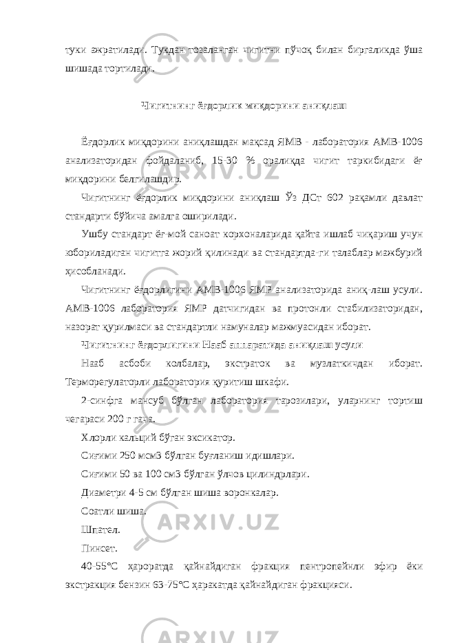 туки ажратилади. Тукдан тозаланган чигитни пўчоқ билан биргаликда ўша шишада тортилади. Чигитнинг ёғдорлик миқдорини аниқлаш Ёғдорлик миқдорини аниқлашдан мақсад ЯМВ - лаборатория АМВ-1006 анализаторидан фойдаланиб, 15-30 % оралиқда чигит таркибидаги ёғ миқдорини белгилашдир. Чигитнинг ёғдорлик миқдорини аниқлаш Ўз ДСт 602 рақамли давлат стандарти бўйича амалга оширилади. Ушбу стандарт ёғ-мой саноат корхоналарида қайта ишлаб чиқариш учун юбориладиган чигитга жорий қилинади ва стандартда-ги талаблар мажбурий ҳисобланади. Чигитнинг ёғдорлигини АМВ-1006 ЯМР анализаторида аниқ-лаш усули. АМВ-1006 лаборатория ЯМР датчигидан ва протонли стабилизаторидан, назорат қурилмаси ва стандартли намуналар мажмуасидан иборат. Чигитнинг ёғдорлигини Нааб аппаратида аниқлаш усули Нааб асбоби колбалар, экстраток ва музлаткичдан иборат. Терморегулаторли лаборатория қуритиш шкафи. 2-синфга мансуб бўлган лаборатория тарозилари, уларнинг тортиш чегараси 200 г гача. Хлорли кальций бўган эксикатор. Сиғими 250 мсм3 бўлган буғланиш идишлари. Сиғими 50 ва 100 см3 бўлган ўлчов цилиндрлари. Диаметри 4-5 см бўлган шиша воронкалар. Соатли шиша. Шпател. Пинсет. 40-55° C ҳароратда қайнайдиган фракция пентропейнли эфир ёки экстракция бензин 63-75° C ҳаракатда қайнайдиган фракцияси. 