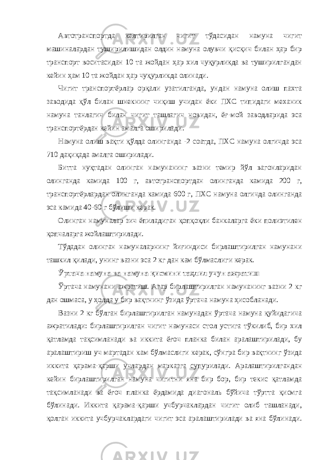 Автотранспортда келтирилган чигит тўдасидан намуна чигит машиналардан туширилишидан олдин намуна олувчи қисқич билан ҳар бир транспорт воситасидан 10 та жойдан ҳар хил чуқурликда ва туширилгандан кейин ҳам 10 та жойдан ҳар чуқурликда олинади. Чигит транспортёрлар орқали узатилганда, ундан намуна олиш пахта заводида қўл билан шнекнинг чиқиш учидан ёки ПХС типидаги механик намуна танлагич билан чигит ташлагич новидан, ёғ-мой заводларида эса транспортёрдан кейин амалга оширилади. Намуна олиш вақти қўлда олинганда -2 соатда, ПХС намуна олгичда эса 710 дақиқада амалга оширилади. Битта нуқтадан олинган намунанинг вазни темир йўл вагонларидан олинганда камида 100 г, автотранспортдан олинганда камида 200 г, транспортёрлардан олинганда камида 600 г, ПХС намуна олгичда олинганда эса камида 40-60 г бўлиши керак. Олинган намуналар зич ёпиладиган қопқоқли банкаларга ёки полиэтилен қопчаларга жойлаштирилади. Тўдадан олинган намуналарнинг йиғиндиси бирлаштирилган намунани ташкил қилади, унинг вазни эса 2 кг дан кам бўлмаслиги керак. Ўртача намуна ва намуна қисмини таҳлил учун ажратиш Ўртача намунани ажратиш. Агар бирлаштирилган намунанинг вазни 2 кг дан ошмаса, у ҳолда у бир вақтнинг ўзида ўртача намуна ҳисобланади. Вазни 2 кг бўлган бирлаштирилган намунадан ўртача намуна қуйидагича ажратилади: бирлаштирилган чигит намунаси стол устига тўкилиб, бир хил қатламда тақсимланади ва иккита ёғоч планка билан аралаштирилади, бу аралаштириш уч мартадан кам бўлмаслиги керак, сўнгра бир вақтнинг ўзида иккита қарама-қарши учлардан марказга супурилади. Аралаштирилгандан кейин бирлаштирилган намуна чигитни яна бир бор, бир текис қатламда тақсимланади ва ёғоч планка ёрдамида диагональ бўйича тўртта қисмга бўлинади. Иккита қарама-қарши учбурчаклардан чигит олиб ташланади, қолган иккита учбурчаклардаги чигит эса аралаштирилади ва яна бўлинади. 