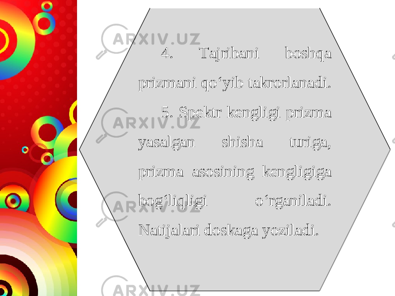 4. Tajribani boshqa prizmani qo‘yib takrorlanadi. 5. Spektr kengligi prizma yasalgan shisha turiga, prizma asosining kengligiga bog‘liqligi o‘rganiladi. Natijalari doskaga yoziladi. 