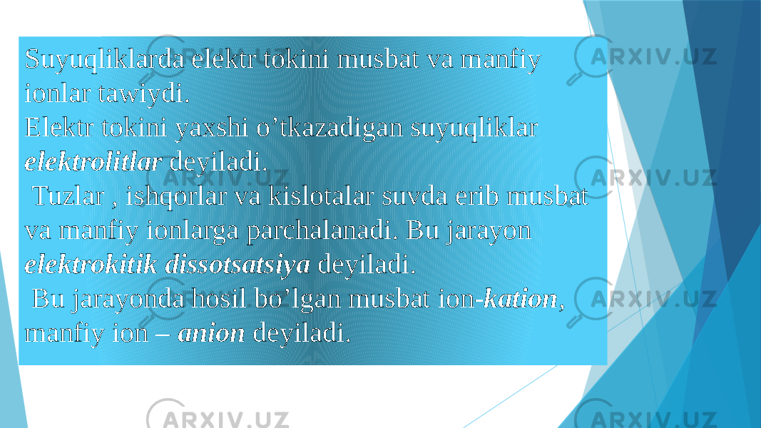 Suyuqliklarda elektr tokini musbat va manfiy ionlar tawiydi. Elektr tokini yaxshi o’tkazadigan suyuqliklar elektrolitlar deyiladi. Tuzlar , ishqorlar va kislotalar suvda erib musbat va manfiy ionlarga parchalanadi. Bu jarayon elektrokitik dissotsatsiya deyiladi. Bu jarayonda hosil bo’lgan musbat ion- kation , manfiy ion – anion deyiladi. 