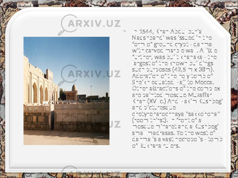 • In 1544, Khan Abdul burial Naqshbandi was issued in the form of ground crypt - dahma with carved marble wall. A little further, was built khanaka - the largest of the known buildings such purposes (42,5 m x 38m). Adoration of the holy tomb of Sheikh equated Hajj to Mecca. Other attractions of the complex are painted mosque Muzaffar Khan (XVI c.) And Hakim Kushbegi and picturesque chetyreharochnaya &#34;sakkohona&#34; (room thirst). In front of a mosque minaret and a Kushbegi small madrasas. To the west of dahma is a vast necropolis - tomb of Bukhara rulers. 