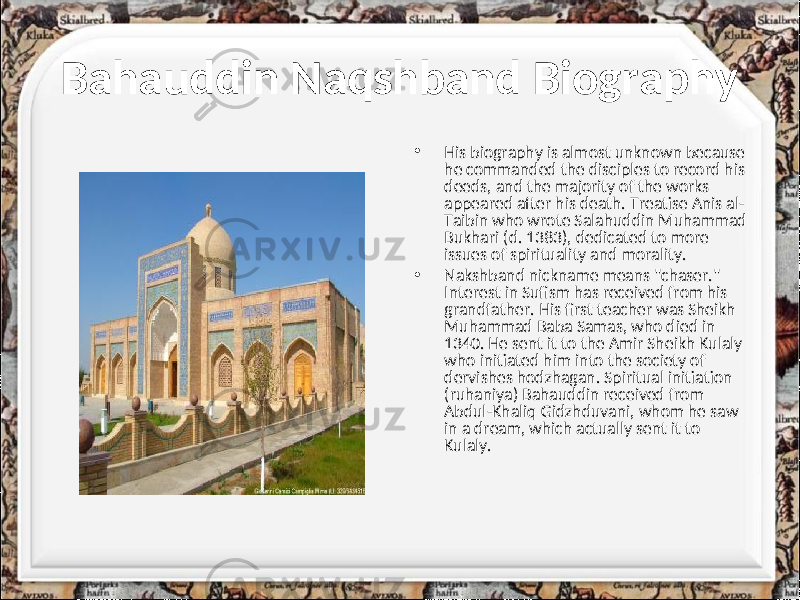 Bahauddin Naqshband Biography • His biography is almost unknown because he commanded the disciples to record his deeds, and the majority of the works appeared after his death. Treatise Anis al- Taibin who wrote Salahuddin Muhammad Bukhari (d. 1383), dedicated to more issues of spirituality and morality. • Nakshband nickname means &#34;chaser.&#34; Interest in Sufism has received from his grandfather. His first teacher was Sheikh Muhammad Baba Samas, who died in 1340. He sent it to the Amir Sheikh Kulaly who initiated him into the society of dervishes hodzhagan. Spiritual initiation (ruhaniya) Bahauddin received from Abdul-Khaliq Gidzhduvani, whom he saw in a dream, which actually sent it to Kulaly. 