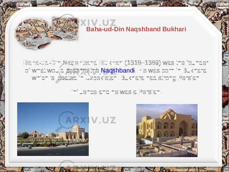 Baha-ud-Din Naqshband Bukhari (1318–1389) was the founder of what would become the Naqshbandi . He was born in Bukhara which is located in Uzbekistan. Bukhara had strong Persian influence and he was a Persian. Baha-ud-Din Naqshband Bukhari 