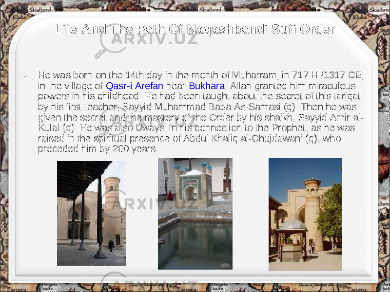 Life And The Path Of Naqashbandi Sufi Order • He was born on the 14th day in the month of Muharram, in 717 H./1317 CE, in the village of Qasr-i Arefan near Bukhara . Allah granted him miraculous powers in his childhood. He had been taught about the secret of this tariqat by his first teacher, Sayyid Muhammad Baba As-Samasi (q). Then he was given the secret and the mastery of the Order by his shaikh, Sayyid Amir al- Kulal (q). He was also Uwaysi in his connection to the Prophet, as he was raised in the spiritual presence of Abdul Khaliq al-Ghujdawani (q), who preceded him by 200 years. 