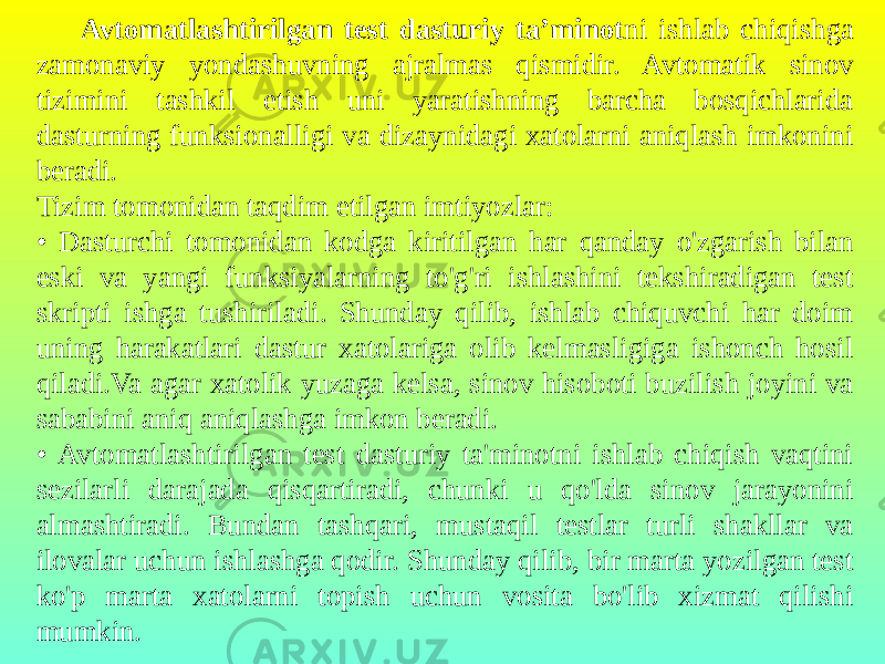 Avtomatlashtirilgan test dasturiy ta’minot ni ishlab chiqishga zamonaviy yondashuvning ajralmas qismidir. Avtomatik sinov tizimini tashkil etish uni yaratishning barcha bosqichlarida dasturning funksionalligi va dizaynidagi xatolarni aniqlash imkonini beradi. Tizim tomonidan taqdim etilgan imtiyozlar: • Dasturchi tomonidan kodga kiritilgan har qanday o&#39;zgarish bilan eski va yangi funksiyalarning to&#39;g&#39;ri ishlashini tekshiradigan test skripti ishga tushiriladi. Shunday qilib, ishlab chiquvchi har doim uning harakatlari dastur xatolariga olib kelmasligiga ishonch hosil qiladi.Va agar xatolik yuzaga kelsa, sinov hisoboti buzilish joyini va sababini aniq aniqlashga imkon beradi. • Avtomatlashtirilgan test dasturiy ta&#39;minotni ishlab chiqish vaqtini sezilarli darajada qisqartiradi, chunki u qo&#39;lda sinov jarayonini almashtiradi. Bundan tashqari, mustaqil testlar turli shakllar va ilovalar uchun ishlashga qodir. Shunday qilib, bir marta yozilgan test ko&#39;p marta xatolarni topish uchun vosita bo&#39;lib xizmat qilishi mumkin. 