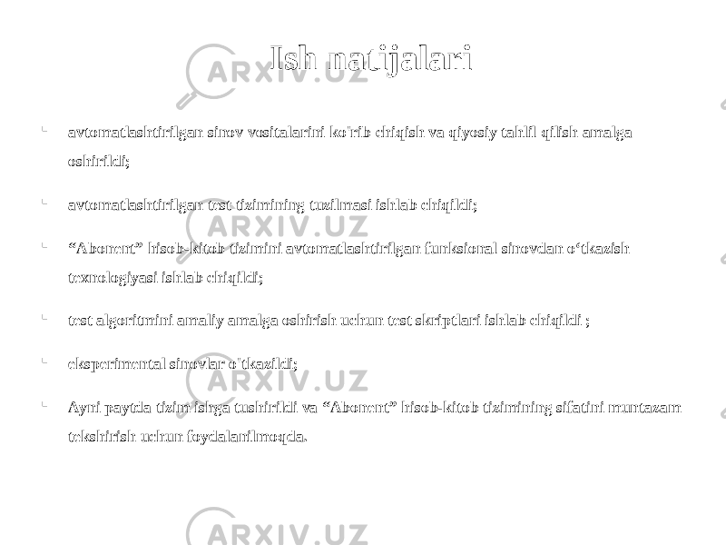 Ish natijalari  avtomatlashtirilgan sinov vositalarini ko&#39;rib chiqish va qiyosiy tahlil qilish amalga oshirildi;  avtomatlashtirilgan test tizimining tuzilmasi ishlab chiqildi;  “ Abonent” hisob-kitob tizimini avtomatlashtirilgan funksional sinovdan o‘tkazish texnologiyasi ishlab chiqildi;  test algoritmini amaliy amalga oshirish uchun test skriptlari ishlab chiqildi ;  eksperimental sinovlar o&#39;tkazildi;  Ayni paytda tizim ishga tushirildi va “Abonent” hisob-kitob tizimining sifatini muntazam tekshirish uchun foydalanilmoqda. 