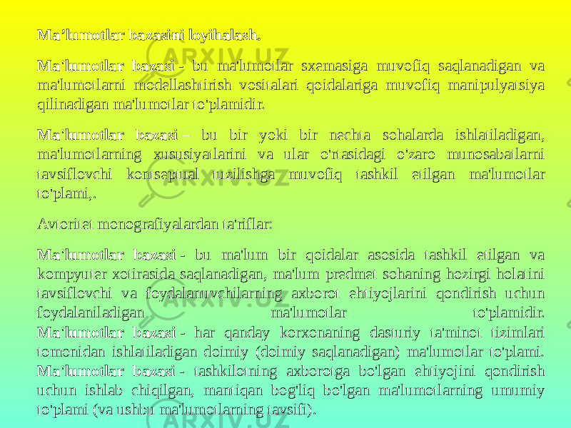 Ma’lumotlar bazasini loyihalash. Ma&#39;lumotlar bazasi  - bu ma&#39;lumotlar sxemasiga muvofiq saqlanadigan va ma&#39;lumotlarni modellashtirish vositalari qoidalariga muvofiq manipulyatsiya qilinadigan ma&#39;lumotlar to&#39;plamidir. Ma&#39;lumotlar bazasi  – bu bir yoki bir nechta sohalarda ishlatiladigan, ma&#39;lumotlarning xususiyatlarini va ular o&#39;rtasidagi o&#39;zaro munosabatlarni tavsiflovchi kontseptual tuzilishga muvofiq tashkil etilgan ma&#39;lumotlar to&#39;plami,. Avtoritet monografiyalardan ta&#39;riflar: Ma&#39;lumotlar bazasi  - bu ma&#39;lum bir qoidalar asosida tashkil etilgan va kompyuter xotirasida saqlanadigan, ma&#39;lum predmet sohaning hozirgi holatini tavsiflovchi va foydalanuvchilarning axborot ehtiyojlarini qondirish uchun foydalaniladigan ma&#39;lumotlar to&#39;plamidir. Ma&#39;lumotlar bazasi  - har qanday korxonaning dasturiy ta&#39;minot tizimlari tomonidan ishlatiladigan doimiy (doimiy saqlanadigan) ma&#39;lumotlar to&#39;plami. Ma&#39;lumotlar bazasi  - tashkilotning axborotga bo&#39;lgan ehtiyojini qondirish uchun ishlab chiqilgan, mantiqan bog&#39;liq bo&#39;lgan ma&#39;lumotlarning umumiy to&#39;plami (va ushbu ma&#39;lumotlarning tavsifi). 