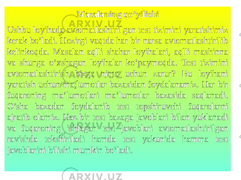 Masalaning qo’yilishi Ushbu loyihada avtomatlashtirilgan test tizimini yaratishimiz kerak bo’ladi. Hozirgi vaqtda har bir narsa avtomatlashtirilib kelinkoqda. Masalan aqlli shahar loyihalari, aqlli mashinna va shunga o’xshagan loyihalar ko’paymoqda. Test tizimini avtomatlashtirish bizga nima uchun zarur? Bu loyihani yaratish uchun ma;lumotlar bazasidan foydalanamiz. Har bir fuqaroning ma’lumotlari ma’lumotlar bazasida saqlanadi. O’sha bazadan foydalanib test topshiruvchi fuqarolarni ajratib olamiz. Har bir test bazaga javoblari bilan yuklanadi va fuqaroning ishlagan test javoblari avtomatlashtirilgan ravishda tekshiriladi hamda test yakunida hamma test javoblarini bilishi mumkin bo’ladi. 