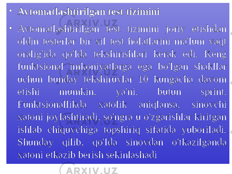 • Avtomatlashtirilgan test tizimini • Avtomatlashtirilgan test tizimini joriy etishdan oldin testerlar bir xil test holatlarini ma&#39;lum vaqt oralig&#39;ida qo&#39;lda tekshirishlari kerak edi. Keng funktsional imkoniyatlarga ega bo&#39;lgan shakllar uchun bunday tekshiruvlar 10 kungacha davom etishi mumkin, ya&#39;ni. butun sprint. Funktsionallikda xatolik aniqlansa, sinovchi xatoni joylashtiradi, so&#39;ngra u o&#39;zgarishlar kiritgan ishlab chiquvchiga topshiriq sifatida yuboriladi. Shunday qilib, qo&#39;lda sinovdan o&#39;tkazilganda xatoni etkazib berish sekinlashadi 