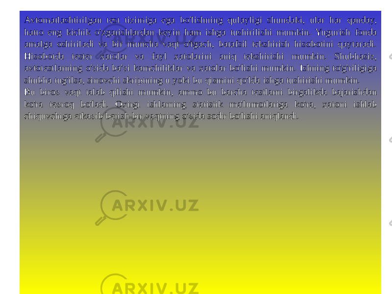 Avtomatlashtirilgan test tizimiga ega bo&#39;lishning qulayligi shundaki, ular har qanday, hatto eng kichik o&#39;zgarishlardan keyin ham ishga tushirilishi mumkin. Yugurish fonda amalga oshiriladi va bir muncha vaqt o&#39;tgach, batafsil tekshirish hisobotini qaytaradi. Hisobotda tester xatolar va fayl xatolarini aniq tekshirishi mumkin. Shubhasiz, avtotestlarning o&#39;zida ba&#39;zi kamchiliklar va xatolar bo&#39;lishi mumkin. Ishning to&#39;g&#39;riligiga shubha tug&#39;ilsa, sinovchi skriptning u yoki bu qismini qo&#39;lda ishga tushirishi mumkin. Bu biroz vaqt talab qilishi mumkin, ammo bu barcha testlarni birgalikda bajarishdan ko&#39;ra tezroq bo&#39;ladi. Oxirgi ishlarning statistik ma&#39;lumotlariga ko&#39;ra, xatoni ishlab chiquvchiga etkazib berish bir vaqtning o&#39;zida sodir bo&#39;lishi aniqlandi. 