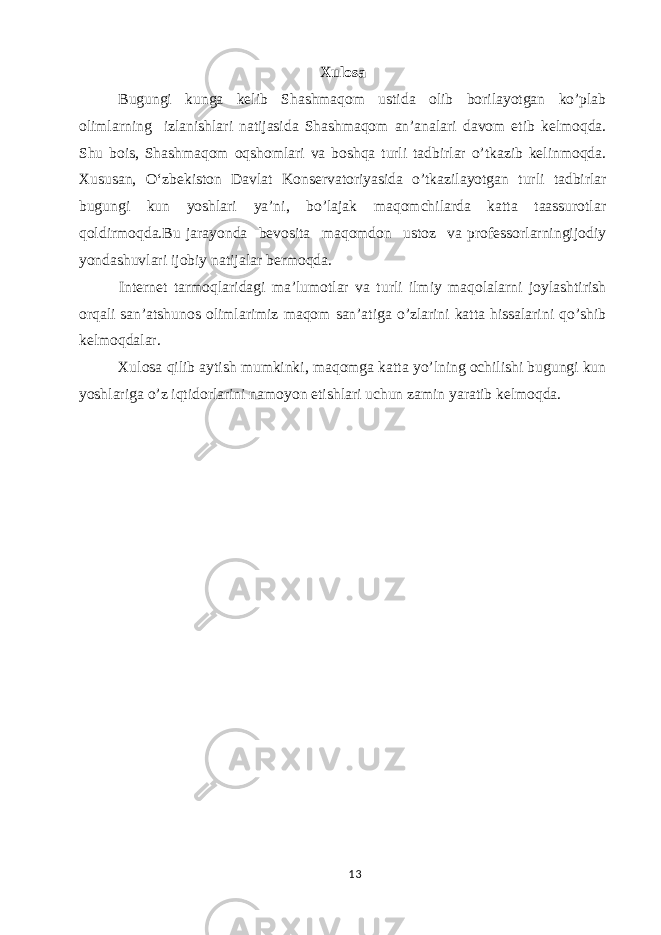 Xulosa Bugungi kunga kelib Shashmaqom ustida olib borilayotgan ko’plab olimlarning izlanishlari natijasida Shashmaqom an’analari davom etib kelmoqda. Shu bois, Shashmaqom oqshomlari va boshqa turli tadbirlar o’tkazib kelinmoqda. Xususan, O‘zbekiston Davlat Konservatoriyasida o’tkazilayotgan turli tadbirlar bugungi kun yoshlari ya’ni, bo’lajak maqomchilarda katta taassurotlar qoldirmoqda.Bu jarayonda bevosita maqomdon ustoz va professorlarningijodiy yondashuvlari ijobiy natijalar bermoqda. Internet tarmoqlaridagi ma’lumotlar va turli ilmiy maqolalarni joylashtirish orqali san’atshunos olimlarimiz maqom san’atiga o’zlarini katta hissalarini qo’shib kelmoqdalar. Xulosa qilib aytish mumkinki, maqomga katta yo’lning ochilishi bugungi kun yoshlariga o’z iqtidorlarini namoyon etishlari uchun zamin yaratib kelmoqda. 13 