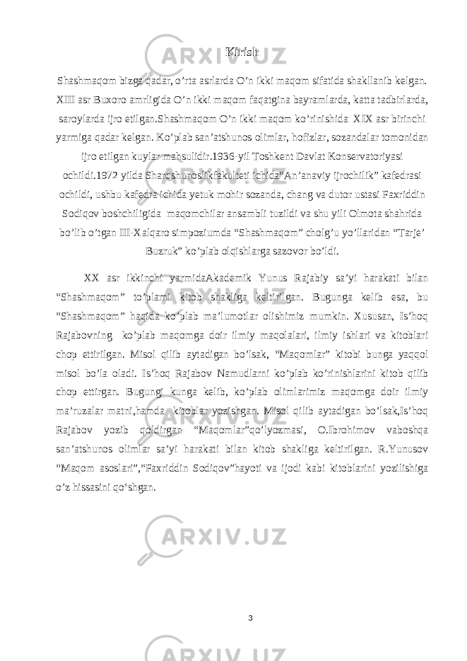 Kirish Shashmaqom bizga qadar, o’rta asrlarda O’n ikki maqom sifatida shakllanib kelgan. XIII asr Buxoro amrligida O’n ikki maqom faqatgina bayramlarda, katta tadbirlarda, saroylarda ijro etilgan.Shashmaqom O’n ikki maqom ko’rinishida XIX asr birinchi yarmiga qadar kelgan. Ko’plab san’atshunos olimlar, hofizlar, sozandalar tomonidan ijro etilgan kuylar mahsulidir.1936-yil Toshkent Davlat Konservatoriyasi ochildi.1972 yilda Sharqshunoslikfakulteti ichida“An’anaviy ijrochilik” kafedrasi ochildi, ushbu kafedra ichida yetuk mohir sozanda, chang va dutor ustasi Faxriddin Sodiqov boshchiligida maqomchilar ansambli tuzildi va shu yili Olmota shahrida bo’lib o’tgan III-Xalqaro simpoziumda “Shashmaqom” cholg’u yo’llaridan “Tarje’ Buzruk” ko’plab olqishlarga sazovor bo’ldi. XX asr ikkinchi yarmidaAkademik Yunus Rajabiy sa’yi harakati bilan “Shashmaqom” to’plami kitob shakliga keltirilgan. Bugunga kelib esa, bu “Shashmaqom” haqida ko’plab ma’lumotlar olishimiz mumkin. Xususan, Is’hoq Rajabovning ko’plab maqomga doir ilmiy maqolalari, ilmiy ishlari va kitoblari chop ettirilgan. Misol qilib aytadigan bo’lsak, “Maqomlar” kitobi bunga yaqqol misol bo’la oladi. Is’hoq Rajabov Namudlarni ko’plab ko’rinishlarini kitob qilib chop ettirgan. Bugungi kunga kelib, ko’plab olimlarimiz maqomga doir ilmiy ma’ruzalar matni,hamda kitoblar yozishgan. Misol qilib aytadigan bo’lsak,Is’hoq Rajabov yozib qoldirgan “Maqomlar”qo’lyozmasi, O.Ibrohimov vaboshqa san’atshunos olimlar sa’yi harakati bilan kitob shakliga keltirilgan. R.Yunusov “Maqom asoslari”,“Faxriddin Sodiqov”hayoti va ijodi kabi kitoblarini yozilishiga o’z hissasini qo‘shgan. 3 