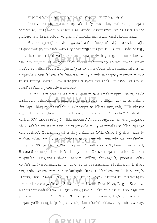 Internet tarmoqlarida maqom san’atiga oid ilmiy maqolalar Internet tarmoqlaridamaqomga oid ilmiy maqolalar, ma’ruzalar, maqom oqshomlari, maqomchilar ansambllari hamda Shashmaqom haqida san’atshunos professorlarimiz tomonidan ko’plab ma’lumotlar muntazam yoritib kelinmoqda. Shashmaqom (fors tilida — ,,shash” olti va “maqom” lad ) — o’zbek va tojik xalqlari musiqiy merosida markaziy o’rin tutgan maqomlar turkumi; parda, ohang , usul, shakl, uslub kabi vositalar bilan o’zaro uzviy bog’langan mumtoz kuy va ashulalar majmui. U muayyan shart-sharoitlarda musiqiy folklor hamda kasbiy musiqa yo’nalishlarida orttirilgan ko’p asrlik ilmiy-ijodiy tajriba hamda izlanishlar natijasida yuzaga kelgan. Shashmaqom milliy hamda mintaqaviy mumtoz musiqa an’analarining tarixan uzun taraqqiyot jarayoni natijasida bir qator bastakorlar avlodi san’atining qomusiy mahsulidir. O’rta asr Yaqin va O’rta Sharq xalqlari musiqa ilmida maqom, asosan, parda tuzilmalari tushunchasini hamda ularga mos holda yaratilgan kuy va ashulalarni ifodalaydi. Maqomlar dastlabki davrda tarqoq shakllarda rivojlandi, XIIIasrda esa Safiuddin al-Urmaviy ularni o’n ikki asosiy maqomdan iborat nazariy tizim shakliga keltirdi. XVIIasrdan so’ng O’n ikki maqom tizimi inqirozga uchrab, uning negizida Sharq xalqlari orasida maqomlarning yangicha milliy va mahalliy shakllari vujudga kela boshladi. Xususan, XVIIIasrning o’rtalarida O’rta Osiyoning yirik madaniy markazlaridan biri Buxoro shahrida saroy sozanda, xonanda va bastakorlari ijodiyijrochilik faoliyatida Shashmaqom uzil-kesil shakllanib, Buxoro maqomlari, Buxoro Shashmaqomi nomlarida ham yuritildi. O’zbek maqom turlaridan Xorazm maqomlari, Farg’ona-Toshkent maqom yo’llari, shuningdek, yovvoyi (erkin ko’rinishdagi) maqomlar, surnay, dutor yo’llari va boshqalar Shashmaqom ta’sirida rivojlandi. O’tgan zamon bastakorligida keng qo’llanilgan amal, kor, naqsh, peshrav, savt, tarona, qavl kabi janrlarning noyob namunalari Shashmaqom tarkibidabizgacha yetib keldi.Shashmaqom Buzruk, Rost, Navo, Dugoh, Segoh va Iroq maqomlaridan tashkil topgan bo’lib, jami 250 dan ortiq har xil shakldagi kuy va ashula namunalaridan iborat. Shu kunga qadar sozanda, hofiz va bastakorlar maqom yo’llarining ko’plab ijroviy talqinlarini kashf etdilar.Ovoz, tanbur, surnay, 4 