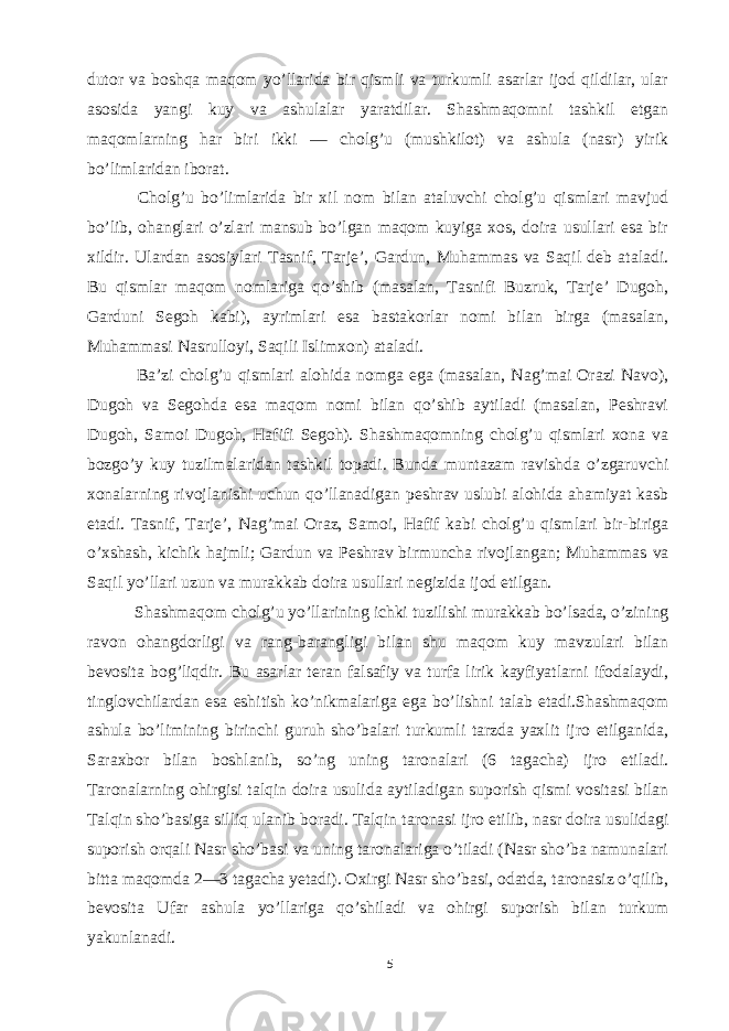 dutor va boshqa maqom yo’llarida bir qismli va turkumli asarlar ijod qildilar, ular asosida yangi kuy va ashulalar yaratdilar. Shashmaqomni tashkil etgan maqomlarning har biri ikki — cholg’u (mushkilot) va ashula (nasr) yirik bo’limlaridan iborat. Cholg’u bo’limlarida bir xil nom bilan ataluvchi cholg’u qismlari mavjud bo’lib, ohanglari o’zlari mansub bo’lgan maqom kuyiga xos, doira usullari esa bir xildir. Ulardan asosiylari Tasnif, Tarje’, Gardun, Muhammas va Saqil deb ataladi. Bu qismlar maqom nomlariga qo’shib (masalan, Tasnifi Buzruk, Tarje’ Dugoh, Garduni Segoh kabi), ayrimlari esa bastakorlar nomi bilan birga (masalan, Muhammasi Nasrulloyi, Saqili Islimxon) ataladi. Ba’zi cholg’u qismlari alohida nomga ega (masalan, Nag’mai Orazi Navo), Dugoh va Segohda esa maqom nomi bilan qo’shib aytiladi (masalan, Peshravi Dugoh, Samoi Dugoh, Hafifi Segoh). Shashmaqomning cholg’u qismlari xona va bozgo’y kuy tuzilmalaridan tashkil topadi. Bunda muntazam ravishda o’zgaruvchi xonalarning rivojlanishi uchun qo’llanadigan peshrav uslubi alohida ahamiyat kasb etadi. Tasnif, Tarje’, Nag’mai Oraz, Samoi, Hafif kabi cholg’u qismlari bir-biriga o’xshash, kichik hajmli; Gardun va Peshrav birmuncha rivojlangan; Muhammas va Saqil yo’llari uzun va murakkab doira usullari negizida ijod etilgan. Shashmaqom cholg’u yo’llarining ichki tuzilishi murakkab bo’lsada, o’zining ravon ohangdorligi va rang-barangligi bilan shu maqom kuy mavzulari bilan bevosita bog’liqdir. Bu asarlar teran falsafiy va turfa lirik kayfiyatlarni ifodalaydi, tinglovchilardan esa eshitish ko’nikmalariga ega bo’lishni talab etadi.Shashmaqom ashula bo’limining birinchi guruh sho’balari turkumli tarzda yaxlit ijro etilganida, Saraxbor bilan boshlanib, so’ng uning taronalari (6 tagacha) ijro etiladi. Taronalarning ohirgisi talqin doira usulida aytiladigan suporish qismi vositasi bilan Talqin sho’basiga silliq ulanib boradi. Talqin taronasi ijro etilib, nasr doira usulidagi suporish orqali Nasr sho’basi va uning taronalariga o’tiladi (Nasr sho’ba namunalari bitta maqomda 2—3 tagacha yetadi). Oxirgi Nasr sho’basi, odatda, taronasiz o’qilib, bevosita Ufar ashula yo’llariga qo’shiladi va ohirgi suporish bilan turkum yakunlanadi. 5 