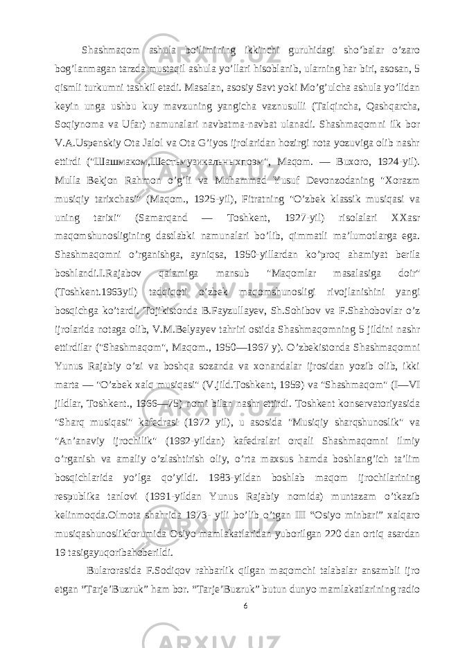 Shashmaqom ashula bo’limining ikkinchi guruhidagi sho’balar o’zaro bog’lanmagan tarzda mustaqil ashula yo’llari hisoblanib, ularning har biri, asosan, 5 qismli turkumni tashkil etadi. Masalan, asosiy Savt yoki Mo’g’ulcha ashula yo’lidan keyin unga ushbu kuy mavzuning yangicha vaznusulli (Talqincha, Qashqarcha, Soqiynoma va Ufar) namunalari navbatma-navbat ulanadi. Shashmaqomni ilk bor V.A.Uspenskiy Ota Jalol va Ota G’iyos ijrolaridan hozirgi nota yozuviga olib nashr ettirdi (&#34; Шашмаком , Шестьмузикальныхпоэм &#34;, Maqom. — Buxoro, 1924-yil). Mulla Bekjon Rahmon o’g’li va Muhammad Yusuf Devonzodaning &#34;Xorazm musiqiy tarixchasi&#34; (Maqom., 1925-yil), Fitratning &#34;O’zbek klassik musiqasi va uning tarixi&#34; (Samarqand — Toshkent, 1927-yil) risolalari XXasr maqomshunosligining dastlabki namunalari bo’lib, qimmatli ma’lumotlarga ega. Shashmaqomni o’rganishga, ayniqsa, 1950-yillardan ko’proq ahamiyat berila boshlandi.I.Rajabov qalamiga mansub &#34;Maqomlar masalasiga doir&#34; (Toshkent.1963yil) tadqiqoti o’zbek maqomshunosligi rivojlanishini yangi bosqichga ko’tardi. Tojikistonda B.Fayzullayev, Sh.Sohibov va F.Shahobovlar o’z ijrolarida notaga olib, V.M.Belyayev tahriri ostida Shashmaqomning 5 jildini nashr ettirdilar (&#34;Shashmaqom&#34;, Maqom., 1950—1967 y). O’zbekistonda Shashmaqomni Yunus Rajabiy o’zi va boshqa sozanda va xonandalar ijrosidan yozib olib, ikki marta — &#34;O’zbek xalq musiqasi&#34; (V.jild.Toshkent, 1959) va &#34;Shashmaqom&#34; (I—VI jildlar, Toshkent., 1966—75) nomi bilan nashr ettirdi. Toshkent konservatoriyasida &#34;Sharq musiqasi&#34; kafedrasi (1972 yil), u asosida &#34;Musiqiy sharqshunoslik&#34; va &#34;An’anaviy ijrochilik&#34; (1992-yildan) kafedralari orqali Shashmaqomni ilmiy o’rganish va amaliy o’zlashtirish oliy, o’rta maxsus hamda boshlang’ich ta’lim bosqichlarida yo’lga qo’yildi. 1983-yildan boshlab maqom ijrochilarining respublika tanlovi (1991-yildan Yunus Rajabiy nomida) muntazam o’tkazib kelinmoqda.Olmota shahrida 1973- yili bo’lib o’tgan III “Osiyo minbari” xalqaro musiqashunoslikforumida Osiyo mamlakatlaridan yuborilgan 220 dan ortiq asardan 19 tasigayuqoribahoberildi. Bularorasida F.Sodiqov rahbarlik qilgan maqomchi talabalar ansambli ijro etgan “Tarje’Buzruk” ham bor. “Tarje’Buzruk” butun dunyo mamlakatlarining radio 6 