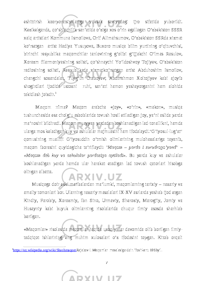 eshittirish koorporatsiyalariga yuksak saviyadagi ijro sifatida yuborildi. Kezikelganda, qo’shiqchilik san’atida o’ziga xos o’rin egallagan O’zbekiston SSSR xalq artistlari Kommuna Ismoilova, Orif Alimahsumov, O’zbekiston SSRda xizmat ko’rsatgan artist Hadiya Yusupova, Buxoro musiqa bilim yurtining o’qituvchisi, birinchi respublika maqomchilar tanlovining g’olibi g’ijjakchi O’lmas Rasulov, Xorazm filarmoniyasining solisti, qo’shnaychi Yo’ldoshvoy Tojiyev, O’zbekiston radiosining solisti, Respublikada xizmatko’rsatgan artist Abduhoshim Ismoilov, changchi sozandalar, Tuyg’un Otaboyev, Abdurahmon Xoltojiyev kabi ajoyib shogirdlari ijodida ustozni ruhi, san’ati hamon yashayotganini ham alohida takidlash joizdir. 1 Maqom nima? Maqom arabcha «joy», «o’rin», «makon», musiqa tushunchasida esa cholg’u asboblarida tovush hosil etiladigan joy, ya’ni aslida parda ma’nosini bildiradi. Maqom muayyan pardadan boshlanadigan lad-tonallikni, hamda ularga mos keladigan kuy va ashulalar majmuasini ham ifodalaydi.&#34;G’iyosul-lug’at&#34; qomusining muallifi G’iyosuddin o’tmish olimlarining mulohazalariga tayanib, maqom iborasini quyidagicha ta’riflaydi: &#34;Maqom – parda i surudrogo’yand&#34; – «Maqom deb kuy va ashulalar pardasiga aytiladi» . Bu yerda kuy va ashulalar boshlanadigan parda hamda ular harakat etadigan lad tovush qatorlari hisobga olingan albatta.               Musiqaga doir eski manbalardan ma’lumki, maqomlarning tarixiy – nazariy va amaliy tomonlari bor. Ularning nazariy masalalari IX-XV asrlarda yashab ijod etgan Kindiy, Farobiy, Xorazmiy, Ibn Sino, Urmaviy, Sheroziy, Marog’iy, Jomiy va Husayniy kabi buyuk olimlarning risolalarida chuqur ilmiy asosda sharhlab berilgan. «Maqomlar» risolasida maqomlar haqida uzoq yillar davomida olib borilgan ilmiy- tadqiqot ishlarining eng muhim xulosalari o’z ifodasini topgan. Kitob orqali 1 https://uz.wikipedia.org/wiki/Shashmaqom Rajabov I. Maqomlar masalasiga doir. Toshkent. 1963yil. 7 