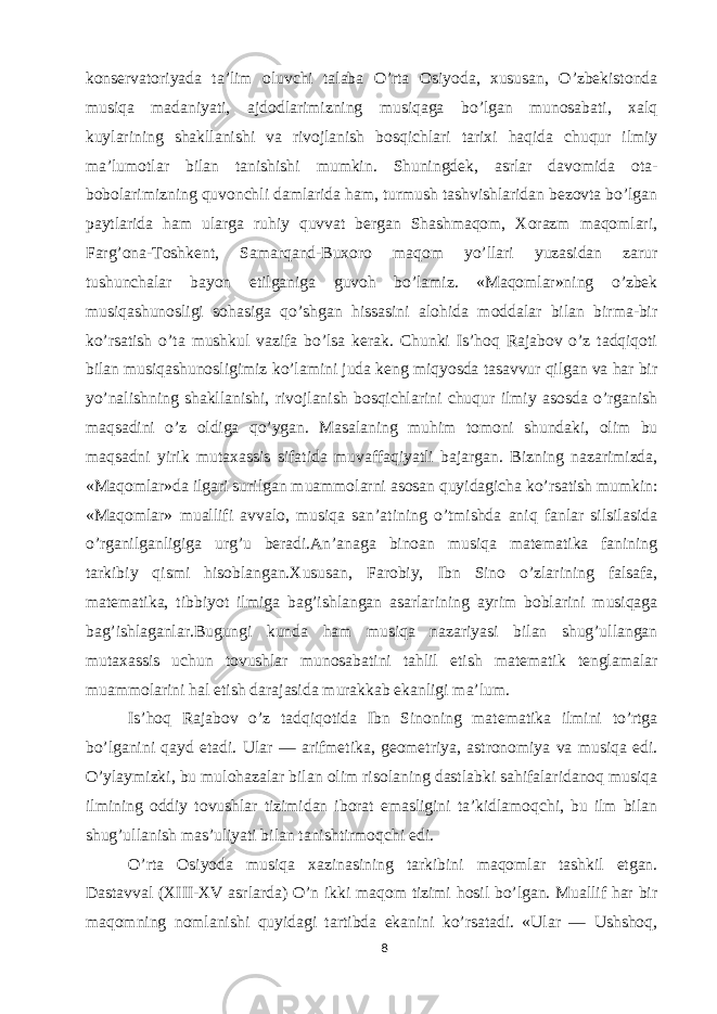 konservatoriyada ta’lim oluvchi talaba O’rta Osiyoda, xususan, O’zbekistonda musiqa madaniyati, ajdodlarimizning musiqaga bo’lgan munosabati, xalq kuylarining shakllanishi va rivojlanish bosqichlari tarixi haqida chuqur ilmiy ma’lumotlar bilan tanishishi mumkin. Shuningdek, asrlar davomida ota- bobolarimizning quvonchli damlarida ham, turmush tashvishlaridan bezovta bo’lgan paytlarida ham ularga ruhiy quvvat bergan Shashmaqom, Xorazm maqomlari, Farg’ona-Toshkent, Samarqand-Buxoro maqom yo’llari yuzasidan zarur tushunchalar bayon etilganiga guvoh bo’lamiz. «Maqomlar»ning o’zbek musiqashunosligi sohasiga qo’shgan hissasini alohida moddalar bilan birma-bir ko’rsatish o’ta mushkul vazifa bo’lsa kerak. Chunki Is’hoq Rajabov o’z tadqiqoti bilan musiqashunosligimiz ko’lamini juda keng miqyosda tasavvur qilgan va har bir yo’nalishning shakllanishi, rivojlanish bosqichlarini chuqur ilmiy asosda o’rganish maqsadini o’z oldiga qo’ygan. Masalaning muhim tomoni shundaki, olim bu maqsadni yirik mutaxassis sifatida muvaffaqiyatli bajargan. Bizning nazarimizda, «Maqomlar»da ilgari surilgan muammolarni asosan quyidagicha ko’rsatish mumkin: «Maqomlar» muallifi avvalo, musiqa san’atining o’tmishda aniq fanlar silsilasida o’rganilganligiga urg’u beradi.An’anaga binoan musiqa matematika fanining tarkibiy qismi hisoblangan.Xususan, Farobiy, Ibn Sino o’zlarining falsafa, matematika, tibbiyot ilmiga bag’ishlangan asarlarining ayrim boblarini musiqaga bag’ishlaganlar.Bugungi kunda ham musiqa nazariyasi bilan shug’ullangan mutaxassis uchun tovushlar munosabatini tahlil etish matematik tenglamalar muammolarini hal etish darajasida murakkab ekanligi ma’lum. Is’hoq Rajabov o’z tadqiqotida Ibn Sinoning matematika ilmini to’rtga bo’lganini qayd etadi. Ular — arifmetika, geometriya, astronomiya va musiqa edi. O’ylaymizki, bu mulohazalar bilan olim risolaning dastlabki sahifalaridanoq musiqa ilmining oddiy tovushlar tizimidan iborat emasligini ta’kidlamoqchi, bu ilm bilan shug’ullanish mas’uliyati bilan tanishtirmoqchi edi. O’rta Osiyoda musiqa xazinasining tarkibini maqomlar tashkil etgan. Dastavval (XIII-XV asrlarda) O’n ikki maqom tizimi hosil bo’lgan. Muallif har bir maqomning nomlanishi quyidagi tartibda ekanini ko’rsatadi. «Ular — Ushshoq, 8 