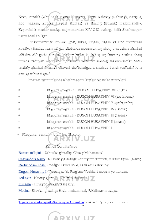 Navo, Busalik (Abu Salik), Rost, Husayniy, Hijoz, Rahoviy (Rahuviy), Zangula, Iroq, Isfaxon, Zirofkand (yoki Kuchak) va Buzurg (Buzruk) maqomlaridir». Keyinchalik mazkur musiqa majmualaridan XIV-XIX asrlarga kelib Shashmaqom tizimi hosil bo‘lgan. Shashmaqomga Buzruk, Rost, Navo, Dugoh, Segoh va Iroq maqomlari kiradi». «Hozirda nashr etilgan kitoblarda maqomlarning cholg’u va ashula qismlari 208 dan 250 gacha boradi». Ma’lum bo’ladiki, Is’hoq Rajabovning risolasi Sharq musiqa qadriyati mohiyatini ifodalovchi «Maqomlar»ning shakllanishidan tortib tarkibiy qismlarini tashkil qiluvchi sho’balarigacha sharhlab berish vazifasini to’la amalga oshira olgan. 2 Internet tarmoqlarida Shashmaqom kuylari va video yozuvlari  Maqom ansambli - DUGOH HUSAYNIY VII (ufari)  Maqomansambli - DUGOH HUSAYNIY VI (soqiynoma)  Maqomansambli - DUGOH HUSAYNIY V (qashqarcha)  Maqomansambli - DUGOH HUSAYNIY IV (tarona)  Maqomansambli - DUGOH HUSAYNIY III (tarona)  Maqomansambli - DUGOH HUSAYNIY II (tarona)  Maqomansambli - DUGOH HUSAYNIY I  Maqom ansambli – Ufari IroqiBuxoro. Farhod Qori Halimov Buxoro to’lqini – Zebuniso g’azaliga G’oziy Muhammasi Chapandozi Navo - N.Hiraviy g’azaliga Zohiriy muhammasi, Shashmaqom. (Navo). Derlar odam boshi - Yodgor baxshi so’zi, bastakor B.Bakirov. Dugohi Husayniy I - Turobiy so’zi, Farg’ona-Toshkent maqom yo’llaridan. Erdingiz - Navoiy g’azali, F.Halimov musiqasi. Etmagin - Huvaydo g’azali, Xalq kuyi. Madina - Shavkat g’azaliga Hislat muhammasi, F.Halimov musiqasi. 2 https://uz.wikipedia.org/wiki/Shashmaqom Abdurahim Hamidov   ilmiy maqolasi.mtrk.uzdan. 9 