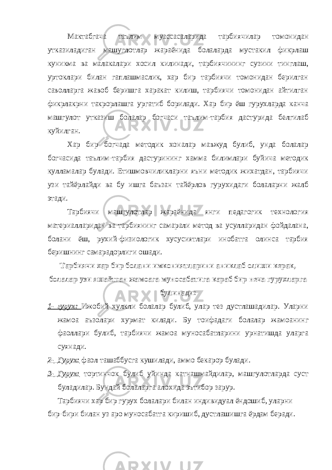 Мактабгача таълим муассасаларида тарбиячилар томонидан утказиладиган машуглотлар жараёнида болаларда мустакил фикрлаш куникма ва малакалари хосил килинади, тарбиячининг сузини тинглаш, уртоклари билан гаплашмаслик, хар бир тарбиячи томонидан берилган саволларга жавоб беришга харакат килиш, тарбиячи томонидан айтилган фикрлакрни такрорлашга ургатиб борилади. Хар бир ёш гурухларда канча машгулот утказиш болалар богчаси таълим-тарбия дастурида белгилаб куйилган. Хар бир богчада методик хоналар мавжуд булиб, унда болалар богчасида таълим-тарбия дастурининг хамма билимлари буйича методик кулламалар булади. Етишмовчиликларни яъни методик жихатдан, тарбиячи узи тайёрлайди ва бу ишга баъзан тайёрлов гурухидаги болаларни жалб этади. Тарбиячи машгулотлар жараёнида янги педагогик технология материалларидан ва тарбиянинг самарали метод ва усулларидан фойдалана, болани ёш, рухий-физиологик хусусиятлари инобатга олинса тарбия беришнинг самарадорлиги ошади. Тарбиячи хар бир болани имкониятларини аниклаб олиши керак, болалар узи яшаётган жамоага муносабатига караб бир неча гурухларга булинади: 1- гурух: Ижобий хулкли болалар булиб, улар тез дустлашадилар. Уларни жамоа аъзолари хурмат килади. Бу тоифадаги болалар жамоанинг фаоллари булиб, тарбиячи жамоа муносабатларини урнатишда уларга суянади. 2- Гурух: фаол ташаббусга кушилади, аммо бекарор булади. 3- Гурух: тортинчок булиб уйинда катнашмайдилар, машгулотларда суст буладилар. Бундай болаларга алохида эътибор зарур. Тарбиячи хар бир гурух болалари билан индивидуал ёндошиб, уларни бир-бири билан уз аро муносабатга киришиб, дустлашишга ёрдам беради. 