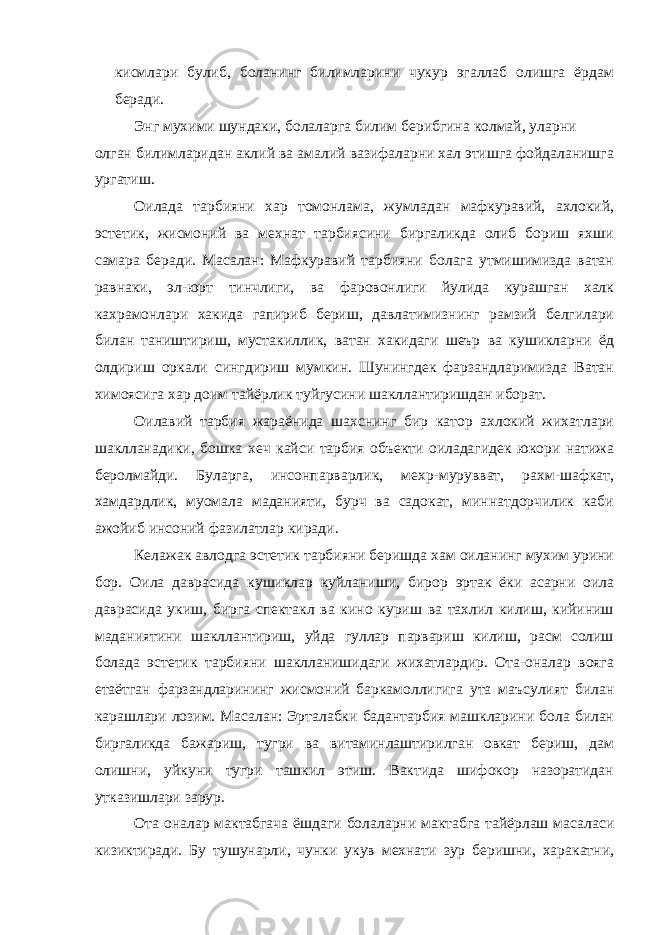 кисмлари булиб, боланинг билимларини чукур эгаллаб олишга ёрдам беради. Энг мухими шундаки, болаларга билим берибгина колмай, уларни олган билимларидан аклий ва амалий вазифаларни хал этишга фойдаланишга ургатиш. Оилада тарбияни хар томонлама, жумладан мафкуравий, ахлокий, эстетик, жисмоний ва мехнат тарбиясини биргаликда олиб бориш яхши самара беради. Масалан: Мафкуравий тарбияни болага утмишимизда ватан равнаки, эл-юрт тинчлиги, ва фаровонлиги йулида курашган халк кахрамонлари хакида гапириб бериш, давлатимизнинг рамзий белгилари билан таништириш, мустакиллик, ватан хакидаги шеър ва кушикларни ёд олдириш оркали сингдириш мумкин. Шунингдек фарзандларимизда Ватан химоясига хар доим тайёрлик туйгусини шакллантиришдан иборат. Оилавий тарбия жараёнида шахснинг бир катор ахлокий жихатлари шаклланадики, бошка хеч кайси тарбия объекти оиладагидек юкори натижа беролмайди. Буларга, инсонпарварлик, мехр-мурувват, рахм-шафкат, хамдардлик, муомала маданияти, бурч ва садокат, миннатдорчилик каби ажойиб инсоний фазилатлар киради. Келажак авлодга эстетик тарбияни беришда хам оиланинг мухим урини бор. Оила даврасида кушиклар куйланиши, бирор эртак ёки асарни оила даврасида укиш, бирга спектакл ва кино куриш ва тахлил килиш, кийиниш маданиятини шакллантириш, уйда гуллар парвариш килиш, расм солиш болада эстетик тарбияни шаклланишидаги жихатлардир. Ота-оналар вояга етаётган фарзандларининг жисмоний баркамоллигига ута маъсулият билан карашлари лозим. Масалан: Эрталабки бадантарбия машкларини бола билан биргаликда бажариш, тугри ва витаминлаштирилган овкат бериш, дам олишни, уйкуни тугри ташкил этиш. Вактида шифокор назоратидан утказишлари зарур. Ота оналар мактабгача ёшдаги болаларни мактабга тайёрлаш масаласи кизиктиради. Бу тушунарли, чунки укув мехнати зур беришни, харакатни, 