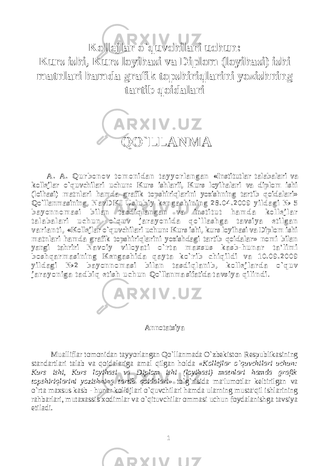 Kollejlar o`quvchilari uchun: Kurs ishi, Kurs loyihasi va Diplom (loyihasi) ishi matnlari hamda grafik topshiriqlarini yozishning tartib qoidalari QO`LLANMA A . A . Q u r b o n o v t o m o n i d a n t a y y o r l a n g a n «Institutlar talabalari va kollejlar o`quvchilari uchun: Kurs ishlarii, Kurs loyihalari va diplom ishi (loihasi) matnlari hamda grafik topshiriqlarini yozishning tartib qoidalari» Qo`llanmasining , N a v D K I U s l u b i y k e n g a s h i n i n g 2 8 . 0 4 . 2 0 0 9 y i l d a g i № 5 b a y o n n o m a s i b i l a n t a s d i q l a n g a n v a i n s t i t u t h a m d a k o l l e j l a r t a l a b a l a r i u c h u n o ` q u v j a r a y o n i d a q o ` l l a s h g a t a v s i y a e t i l g a n v a r i a n t i , «Kollejlar o`quvchilari uchun: Kurs ishi, kurs loyihasi va Diplom ishi matnlari hamda grafik topshiriqlarini yozishdagi tartib qoidalar» nomi bilan yangi tahriri N a v o i y v i l o y a t i o ` r t a m a x s u s k a s b - h u n a r t a &#39; l i m i b o s h q a r m a s i n i n g K e n g a s h i d a q a y t a k o ` r i b c h i q i l d i v a 1 0 . 0 9 . 2 0 0 9 y i l d a g i № 2 b a y o n n o m a s i b i l a n t a s d i q l a n i b , k o l l e j l a r d a o ` q u v j a r a y o n i g a t a d b i q e t i s h u c h u n Qo`llanma sifatida t a v s i y a q i l i n d i . Annotatsiya Mualliflar tomonidan tayyorlangan Qo`llanmada O`zbekiston Respublikasining standartlari talab va qoidalariga amal qilgan holda «Kollejlar o`quvchilari uchun: Kurs ishi, Kurs loyihasi va Diplom ishi (loyihasi) matnlari hamda grafik topshiriqlarini yozishning tartib qoidalari» to`g`risida ma&#39;lumotlar keltirilgan va o`rta maxsus kasb - hunar kollejlari o`quvchilari hamda ularning musta&#39;qil ishlarining rahbarlari, mutaxassis xodimlar va o`qituvchilar ommasi uchun foydalanishga tavsiya etiladi. 1 