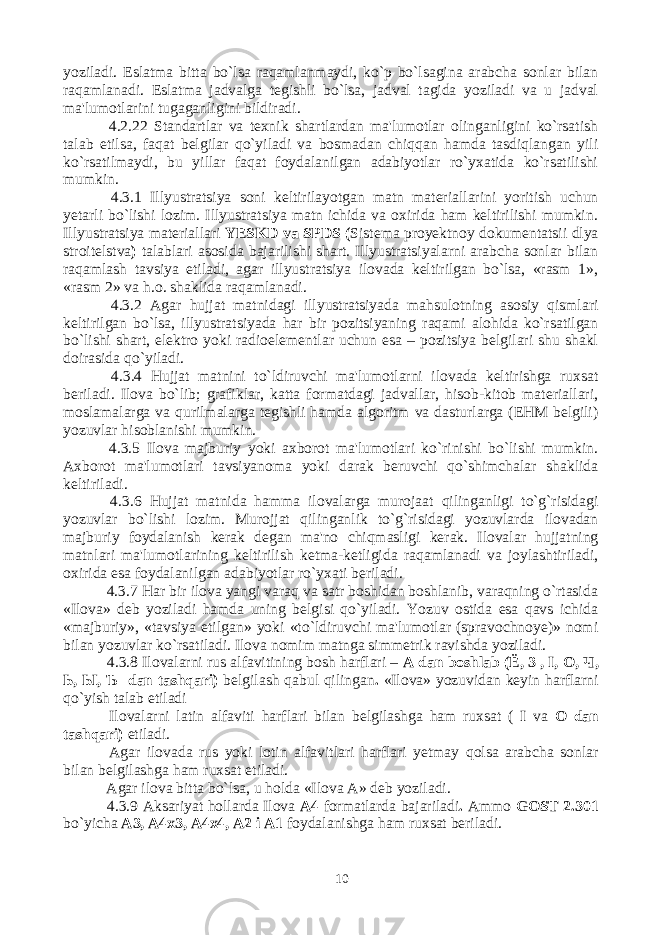 yoziladi. Eslatma bitta bo`lsa raqamlanmaydi, ko`p bo`lsagina arabcha sonlar bilan raqamlanadi. Eslatma jadvalga tegishli bo`lsa, jadval tagida yoziladi va u jadval ma&#39;lumotlarini tugaganligini bildiradi. 4.2.22 Standartlar va texnik shartlardan ma&#39;lumotlar olinganligini ko`rsatish talab etilsa, faqat belgilar qo`yiladi va bosmadan chiqqan hamda tasdiqlangan yili ko`rsatilmaydi, bu yillar faqat foydalanilgan adabiyotlar ro`yxatida ko`rsatilishi mumkin. 4.3.1 Illyustratsiya soni keltirilayotgan matn materiallarini yoritish uchun yetarli bo`lishi lozim. Illyustratsiya matn ichida va oxirida ham keltirilishi mumkin. Illyustratsiya materiallari YESKD va SPDS ( Sistema proyektnoy dokumentatsii dlya stroitelstva ) talablari asosida bajarilishi shart. Illyustratsiyalarni arabcha sonlar bilan raqamlash tavsiya etiladi, agar illyustratsiya ilovada keltirilgan bo`lsa, «rasm 1», «rasm 2» va h.o. shaklida raqamlanadi. 4.3.2 Agar hujjat matnidagi illyustratsiyada mahsulotning asosiy qismlari keltirilgan bo`lsa, illyustratsiyada har bir pozitsiyaning raqami alohida ko`rsatilgan bo`lishi shart, elektro yoki radioelementlar uchun esa – pozitsiya belgilari shu shakl doirasida qo`yiladi. 4.3.4 Hujjat matnini to`ldiruvchi ma&#39;lumotlarni ilovada keltirishga ruxsat beriladi. Ilova bo`lib; grafiklar, katta formatdagi jadvallar, hisob-kitob materiallari, moslamalarga va qurilmalarga tegishli hamda algoritm va dasturlarga (EHM belgili) yozuvlar hisoblanishi mumkin. 4.3.5 Ilova majburiy yoki axborot ma&#39;lumotlari ko`rinishi bo`lishi mumkin. Axborot ma&#39;lumotlari tavsiyanoma yoki darak beruvchi qo`shimchalar shaklida keltiriladi. 4.3.6 Hujjat matnida hamma ilovalarga murojaat qilinganligi to`g`risidagi yozuvlar bo`lishi lozim. Murojjat qilinganlik to`g`risidagi yozuvlarda ilovadan majburiy foydalanish kerak degan ma&#39;no chiqmasligi kerak. Ilovalar hujjatning matnlari ma&#39;lumotlarining keltirilish ketma-ketligida raqamlanadi va joylashtiriladi, oxirida esa foydalanilgan adabiyotlar ro`yxati beriladi. 4.3.7 Har bir ilova yangi varaq va satr boshidan boshlanib, varaqning o`rtasida «Ilova» deb yoziladi hamda uning belgisi qo`yiladi. Yozuv ostida esa qavs ichida «majburiy», «tavsiya etilgan» yoki «to`ldiruvchi ma&#39;lumotlar (spravochnoye)» nomi bilan yozuvlar ko`rsatiladi. Ilova nomim matnga simmetrik ravishda yoziladi. 4.3.8 Ilovalarni rus alfavitining bosh harflari – A dan boshlab ( Ё , 3 , I, O, Ч , Ь , Ы , Ъ dan tashqari) belgilash qabul qilingan . «Ilova» yozuvidan keyin harflarni qo`yish talab etiladi Ilovalarni latin alfaviti harflari bilan belgilashga ham ruxsat ( I va O dan tashqari) etiladi. Agar ilovada rus yoki lotin alfavitlari harflari yetmay qolsa arabcha sonlar bilan belgilashga ham ruxsat etiladi. Agar ilova bitta bo`lsa, u holda «Ilova A» deb yoziladi. 4.3.9 Aksariyat hollarda Ilova A4 formatlarda bajariladi . Ammo GOST 2.301 bo`yicha A3, A4x3, A4x4, A2 i A1 foydalanishga ham ruxsat beriladi. 10 