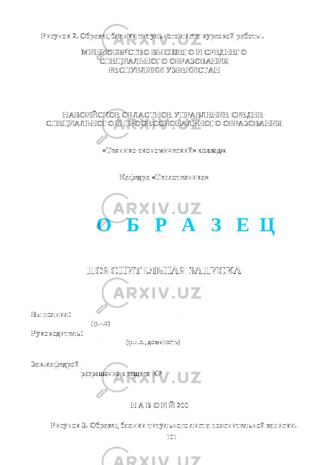  Рисунок 2. Образец бланки титульного листа курсовой работы. МИНИСТЕРСТВО ВЫСШЕГО И СРЕДНЕГО СПЕЦИАЛЬНОГО ОБРАЗОВАНИЯ РЕСПУБЛИКИ УЗБЕКИСТАН НАВОИЙСКОЕ ОБЛАСТНОЕ УПРАВЛЕНИЕ СРЕДНЕ- СПЕЦИАЛЬНОГО И ПРОФЕССИОНАЛЬНОГО ОБРАЗОВАНИЯ « Технико-экономический » колледж Кафедра «Теплотехника» ПОЯСНИТЕЛЬНАЯ ЗАПИСКА Выполнил : _________________ (ф.и.о) Руководитель : _________________ (ф.и.о., должность) Зав.кафедрой __________________________________ разрешение к защите КР Н А В О И Й 200 Рисунок 3. Образец бланки титульного листа пояснительной записки. 101О Б Р А З Е Ц 