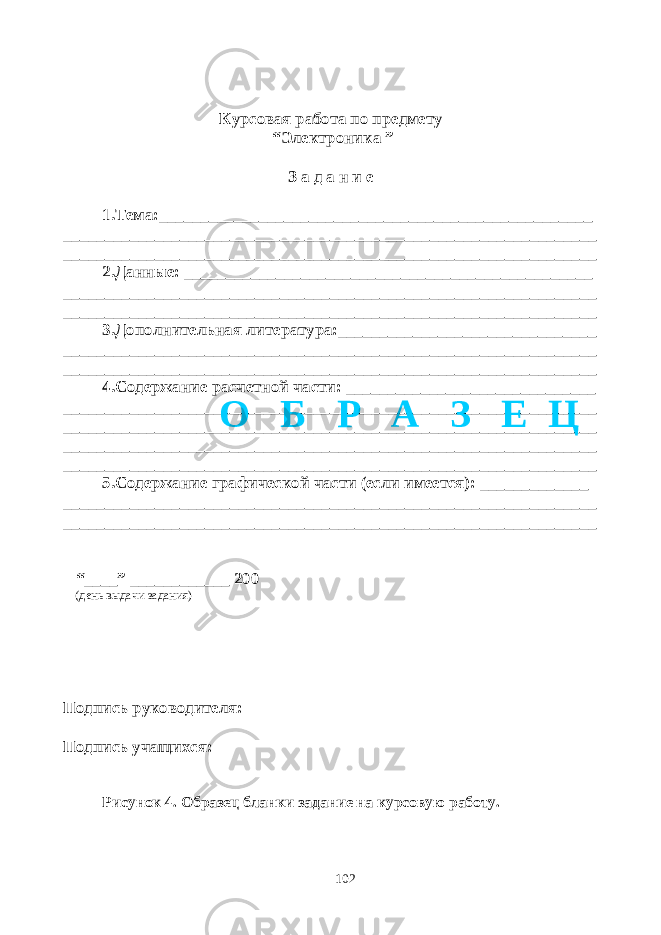 Курсовая работа по предмету “Электроника ” З а д а н и е 1.Тема:____________________________________________________ ________________________________________________________________ ________________________________________________________________ 2.Данные: _________________________________________________ ________________________________________________________________ ________________________________________________________________ 3.Дополнительная литература:_______________________________ ________________________________________________________________ ________________________________________________________________ 4.Содержание расчетной части: ______________________________ ________________________________________________________________ ________________________________________________________________ ________________________________________________________________ ________________________________________________________________ 5.Содержание графической части (если имеется): _____________ ________________________________________________________________ ________________________________________________________________ “____” ____________ 200 (день выдачи задания) Подпись руководителя: Подпись учащихся: Рисунок 4. Образец бланки задание на курсовую работу. 102О Б Р А З Е Ц 