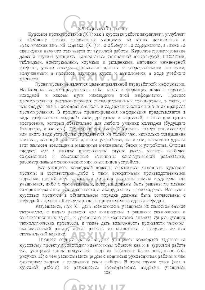 3.5 К урсовой проект Курсовое проектирование (КП) как в курсовая работа закрепляет, углубляет и обобщает знания, полученные учащимся во время лекционных и практических занятий. Однако, (КП) и по объёму и по содержанию, а также по специфики намного отличается от курсовой работы. Курсовое проектирование должно научить учащихся пользоваться справочной литературой, ГОСТ ами, таблицами, номограммами, нормами и расценками, методами инженерной графики, умело сочетая справочные данные с теоретическими знаниями, полученными в процессе изучения курса и выполняется в ходе учебного процесса. Проектирование является целенаправленной переработкой информации. Необходимо четко представлять себе, какая информация должна служить исходной и каковы пути нахождения этой информации. Процесс проектирования регламентируется государственными стандартами, в связи, с чем следует знать последовательность и содержание основных этапов процесса проектирования. В процессе проектирования информация представляется в виде графических моделей: схем, диаграмм и чертежей, знание принципов построения, которые обязательно для любого ученика колледжа (будущего бакалавра, инженера). Поскольку технический уровень нового технического или иного вида устройства определяется не только тем, насколько совершенен замысел, лежащей в основе данного устройства, но и тем, насколько удачно этот замысел воплощен в машинные механизмы, блоки и устройства. Отсюда следует, что в каждом практическом случае уметь, указать наиболее современные и совершенные принципы конструктивной реализации, рассматриваемых технических или иных видов устройств. Все учащиеся колледжей должны стремиться выполнять курсовые проекты в соответствии либо с теми конкретными производственными задачами, потребность в решении которых выявлена самим студентом или учащимися, либо с теми задачами, которые должны быть решены по планам совершенствования технологического оборудования производства. Все темы курсовых проектов в обязательном порядке должны быть согласованы с кафедрой и должны быть утверждены протоколом заседания кафедры. Разрешается, при КП дать возможность учащимся на самостоятельное творчество, с целью развития его инициативы в решении технических и организационных задач, и детального и творческого анализа существующих технологических процессов, а также дать возможность произвести технико- экономический расчет, чтобы развить их мышления и получить от них оптимальный вариант. Процесс осуществления выдачи учащимся колледжей задание по курсовому проекту происходит идентичным образом как и в курсовой работе т.е., учащихся после получения задания заполняет бланк «задание», (см. рисунок 10) о чем расписывается рядом с подписью руководителя работы и чем фиксирует выдачу и получение темы работы. В этом случае тоже (как в курсовой работе) не разрешается преподавателю выдавать учащимся 106 