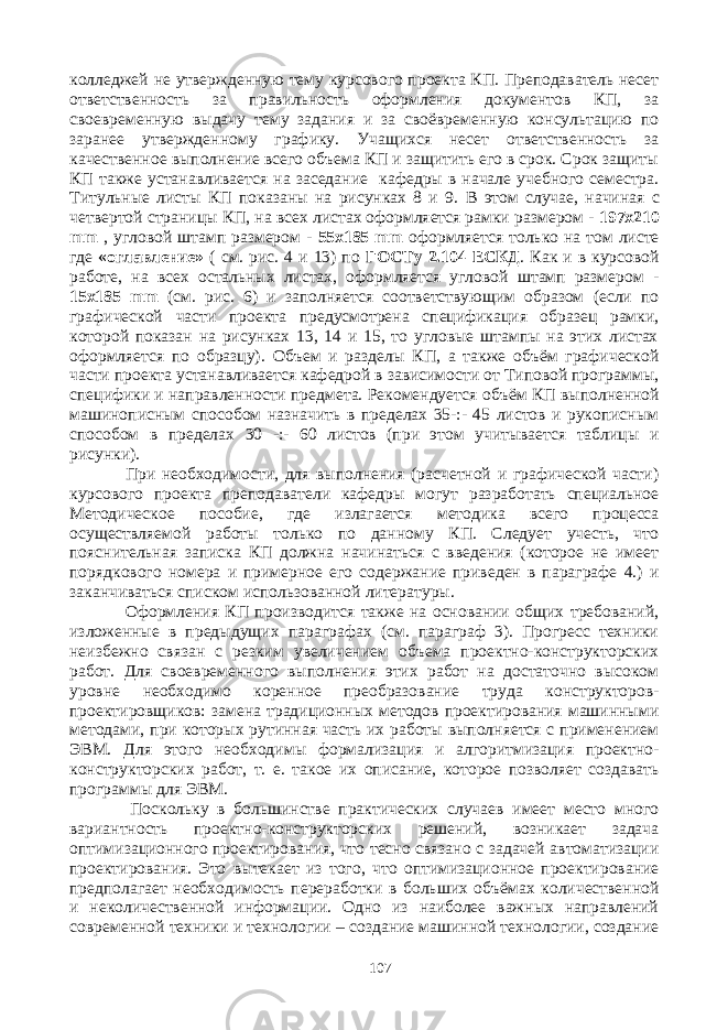 колледжей не утвержденную тему курсового проекта КП. Преподаватель несет ответственность за правильность оформления документов КП, за своевременную выдачу тему задания и за своёвременную консультацию по заранее утвержденному графику. Учащихся несет ответственность за качественное выполнение всего объема КП и защитить его в срок. Срок защиты КП также устанавливается на заседание кафедры в начале учебного семестра. Титульные листы КП показаны на рисунках 8 и 9. В этом случае, начиная с четвертой страницы КП , на всех листах оформляется рамки размером - 197х210 mm , угловой штамп размером - 55х185 mm оформляется только на том листе где «оглавление» ( см. рис. 4 и 13) по ГОСТу 2.104 ЕСКД . Как и в курсовой работе, на всех остальных листах, оформляется угловой штамп размером - 15х185 mm (см. рис. 6) и заполняется соответствующим образом (если по графической части проекта предусмотрена спецификация образец рамки, которой показан на рисунках 13, 14 и 15, то угловые штампы на этих листах оформляется по образцу). Объем и разделы КП, а также объём графической части проекта устанавливается кафедрой в зависимости от Типовой программы, специфики и направленности предмета. Рекомендуется объём КП выполненной машинописным способом назначить в пределах 35-:- 45 листов и рукописным способом в пределах 30 -:- 60 листов (при этом учитывается таблицы и рисунки) . При необходимости, для выполнения (расчетной и графической части) курсового проекта преподаватели кафедры могут разработать специальное Методическое пособие, где излагается методика всего процесса осуществляемой работы только по данному КП. Следует учесть, что пояснительная записка КП должна начинаться с введения (которое не имеет порядкового номера и примерное его содержание приведен в параграфе 4.) и заканчиваться списком использованной литературы. Оформления КП производится также на основании общих требований, изложенные в предыдущих параграфах (см. параграф 3). Прогресс техники неизбежно связан с резким увеличением объема проектно-конструкторских работ. Для своевременного выполнения этих работ на достаточно высоком уровне необходимо коренное преобразование труда конструкторов- проектировщиков: замена традиционных методов проектирования машинными методами, при которых рутинная часть их работы выполняется с применением ЭВМ. Для этого необходимы формализация и алгоритмизация проектно- конструкторских работ, т. е. такое их описание, которое позволяет создавать программы для ЭВМ. Поскольку в большинстве практических случаев имеет место много вариантность проектно-конструкторских решений, возникает задача оптимизационного проектирования, что тесно связано с задачей автоматизации проектирования. Это вытекает из того, что оптимизационное проектирование предполагает необходимость переработки в больших объёмах количественной и неколичественной информации. Одно из наиболее важных направлений современной техники и технологии – создание машинной технологии, создание 107 