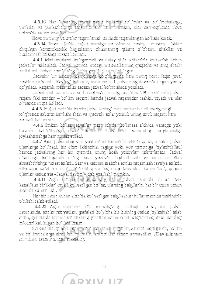  4.3.10 Har ilovaning matni zarur hollarda bo`limlar va bo`limchalarga, punktlar va punktchalarga taqsimlanishi ham mumkin, ular oxir-oqibatda ilova doirasida raqamlanadilar. Ilova umumiy va oraliq raqamlanish tartibida raqamlangan bo`lishi kerak. 4.3.14 Ilova sifatida hujjat matniga qo`shimcha boshqa- musta&#39;qil ishlab chiqilgan konstruktorlik hujjatlarini: chizmaning gabarit o`lchami, shakllar va h.o.larni ishlatishga ruxsat beriladi. 4.4.1 Ma&#39;lumotlarni ko`rgazmali va qulay qilib solishtirib ko`rsatish uchun jadvallar ishlatiladi. Jadval nomida undagi materiallarning qisqacha va aniq sharhi keltiriladi. Jadval nomi uning ustida yozilishi qabul qilingan. Jadvalni bir betdan ikkinchisiga ko`chirganda ham uning nomi faqat javal boshida qo`yiladi. Keyingi betlarda, masalan: « 1-jadvalning davomi» degan yozuv qo`yiladi. Raqamli materiallar asosan jadval ko`rinishida yoziladi. Jadvallarni raqamlash bo`lim doirasida amalga oshiriladi. Bu holatlarda jadval raqam ikki sondan – bo`lim raqami hamda jadval raqamidan tashkil topadi va ular o`rtasida nuqta bo`ladi. 4.4.3 Hujjat matnida barcha jadvallardagi ma&#39;lumotlar ishlatilayotganligi to`g`risida axborot berilishi shart va «jadval» so`zi yozilib uning tartib raqami ham ko`rsatilishi zarur. 4.4.6 Imkon bo`lsa jadvallar matn ichida, bo`lmasa alohida varaqqa yoki ilovada keltirilishiga ruxsat beriladi. Jadvallarni varaqning bo`ylamasiga joylashtirishga ham ruxsat etiladi. 4.4.7 Agar jadvalning satri yoki ustuni formatdan chiqib qolsa, u holda jadval qismlarga bo`linadi, bir qism ikkinchisi tagiga yoki yon tomoniga joylashtiriladi hamda jadvalning har bir qismida uning bosh yozuvlari takrorlanadi. Jadval qismlarga bo`linganda uning bosh yozuvini tegishli satr va raqamlar bilan almashtirishga ruxsat etiladi. Satr va ustunni arabcha sonlar raqamlash tavsiya etiladi. « Jadval » so`zi bir marta birinchi qismning chap tomonida ko`rsatiladi, qolgan qismlar ustida esa «Jadval davomi» deb yozilishi mumkin. 4.4.11 Agar kattaliklarning son-qiymatlari jadval ustunida har xil fizik kattaliklar birliklari orqali ko`rsatilgan bo`lsa, ularning belgilarini har bir ustun uchun alohida ko`rsatiladi. Har bir ustun uchun alohida ko`rsatilgan belgilashlar hujjat matnida tushintirib o`tilishi talab etiladi. 4.4.22 Agar raqamlar bitta ko`rsatgichga taalluqli bo`lsa, ular jadval ustunlarida, sonlar razryadlari grafalari bo`yicha bir-birining ostida joylashishi talab etilib, grafalarda hamma kattaliklar qiymatlari uchun o`nli belgilarning bir xil sondagi miqdori keltirilgan bo`lishi lozim. 5.1 Grafalarga bo`lingan matni bor matnli hujjatlar, zarurat tug`ilganda, bo`lim va bo`limchalarga ajratilishi mumkin, ammo ular raqamlanmaydilar. ( Davlatlararo standart. GOST 2.105. YESKD ). 11 