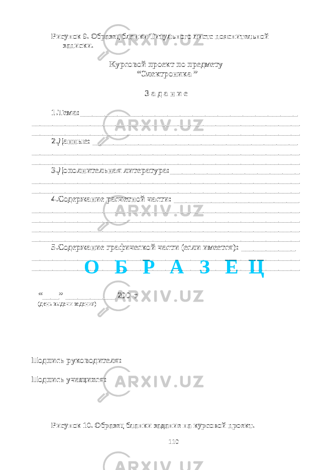 Рисунок 9. Образец бланки Титульного листс пояснительной записки. Курсовой проект по предмету “Электроника ” З а д а н и е 1.Тема:____________________________________________________ ________________________________________________________________ ________________________________________________________________ 2.Данные: _________________________________________________ ________________________________________________________________ ________________________________________________________________ 3.Дополнительная литература:_______________________________ ________________________________________________________________ ________________________________________________________________ 4.Содержание расчетной части: ______________________________ ________________________________________________________________ ________________________________________________________________ ________________________________________________________________ ________________________________________________________________ 5.Содержание графической части (если имеется): _____________ ________________________________________________________________ ________________________________________________________________ “____” ____________ 200 г (день выдачи задания) Подпись руководителя: Подпись учащихся: Рисунок 10. Образец бланки задание на курсовой проект. 110О Б Р А З Е Ц 