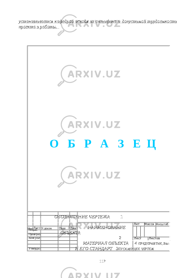 устанавливается кафедрой исходя из специфика и допустимой трудоемкости проекта и работы. ОБОЗНАЧЕНИЕ ЧЕРТЕЖА 1 НАИМЕНОВАНИЕ ОБЪЕКТА 2 МАТЕРИАЛ ОБЪЕКТА 4 ПРЕДПРИЯТИЕ, ВЫ- И ЕГО СТАНДАРТ 3 ПУСКАЮЩЕЕ ЧЕРТЕЖ 112Изм Лист N докум Подп Дата Лит. Масса Масштаб Лист Листов Разраб. Проверил Консульт. Утвердил О Б Р А З Е Ц 