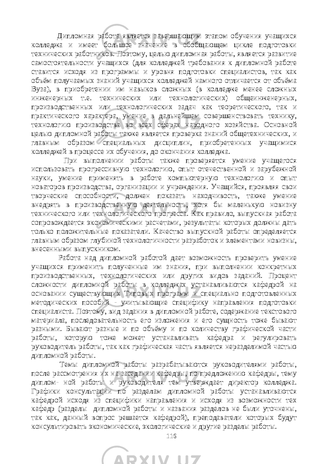  Дипломная работа является завершающим этапом обучения учащихся колледжа и имеет большое значение в обобщающем цикле подготовки технических работников. Поэтому, целью дипломная работы, является развитие самостоятельности учащихся (для колледжей требования к дипломной работе ставится исходя из программы и уровня подготовки специалистов, так как объём получаемых знаний учащихся колледжей намного отличается от объёма Вуза), в приобретении им навыков сложных (в колледже менее сложных инженерных т.е. технических или технологических) общеинженерных, производственных или технологических задач как теоретического, так и практического характера, умение в дальнейшем совершенствовать технику, технологию производства во всех сферах народного хозяйства. Основной целью дипломной работы также является проверка знаний общетехнических, и главным образом специальных дисциплин, приобретенных учащимися колледжей в процессе их обучения, до окончания колледжа. При выполнении работы также проверяется умение учащегося использовать прогрессивную технологию, опыт отечественной и зарубежной науки, умение применять в работе компьютерную технологию и опыт новаторов производства, организации и учреждения. Учащийся, проявляя свои творческие способности, должен показать находчивость, также умение внедрять в производственную деятельность, хотя бы маленькую новизну технического или технологического прогресса. Как правило, выпускная работа сопровождается экономическими расчетами, результаты которых должны дать только положительные показатели. Качество выпускной работы определяется главным образом глубиной технологичности разработок и элементами новизны, внесенными выпускником. Работа над дипломной работой дает возможность проверить умение учащихся применить полученные им знания, при выполнении конкретных производственных, технологических или других видов заданий. Процент сложности дипломной работы в колледжах устанавливаются кафедрой на основании существующих Типовых программ и специально подготовленных методических пособий - учитывающие специфику направления подготовки специалиста. Поэтому, вид задания в дипломной работе, содержание текстового материала, последовательность его изложения и его сущность тоже бывают разными. Бывают разные и по объёму и по количеству графической части работы, которую тоже может устанавливать кафедра и регулировать руководитель работы, так как графическая часть является неразделимой частью дипломной работы. Темы дипломной работы разрабатываются руководителями работы, после рассмотрения их на заседании кафедры, по предложению кафедры, тему диплом- ной работы и руководителя тем утверждает директор колледжа. Графики консультации по разделам дипломной работы устанавливаются кафедрой исходя из специфики направления и исходя из возможности тех кафедр (разделы дипломной работы и названия разделов не были уточнены, так как, данный вопрос решается кафедрой), преподаватели которых будут консультировать экономические, экологические и другие разделы работы. 116 