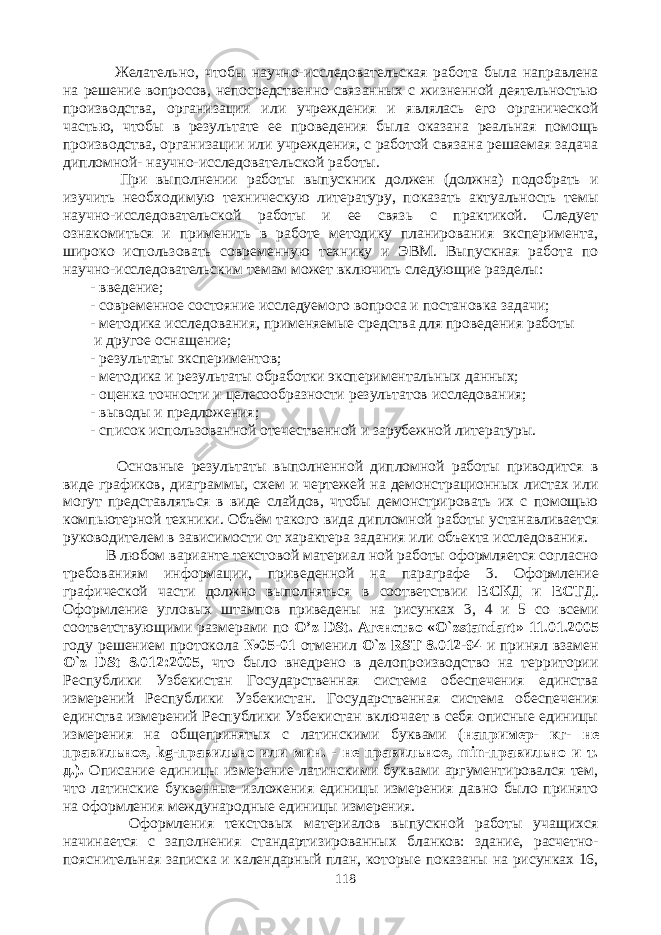  Желательно, чтобы научно-исследовательская работа была направлена на решение вопросов, непосредственно связанных с жизненной деятельностью производства, организации или учреждения и являлась его органической частью, чтобы в результате ее проведения была оказана реальная помощь производства, организации или учреждения, с работой связана решаемая задача дипломной- научно-исследовательской работы. При выполнении работы выпускник должен (должна) подобрать и изучить необходимую техническую литературу, показать актуальность темы научно-исследовательской работы и ее связь с практикой. Следует ознакомиться и применить в работе методику планирования эксперимента, широко использовать современную технику и ЭВМ. Выпускная работа по научно-исследовательским темам может включить следующие разделы: - введение; - современное состояние исследуемого вопроса и постановка задачи; - методика исследования, применяемые средства для проведения работы и другое оснащение; - результаты экспериментов; - методика и результаты обработки экспериментальных данных; - оценка точности и целесообразности результатов исследования; - выводы и предложения; - список использованной отечественной и зарубежной литературы. Основные результаты выполненной дипломной работы приводится в виде графиков, диаграммы, схем и чертежей на демонстрационных листах или могут представляться в виде слайдов, чтобы демонстрировать их с помощью компьютерной техники. Объём такого вида дипломной работы устанавливается руководителем в зависимости от характера задания или объекта исследования. В любом варианте текстовой материал ной работы оформляется согласно требованиям информации, приведенной на параграфе 3. Оформление графической части должно выполняться в соответствии ЕСКД и ЕСТД . Оформление угловых штампов приведены на рисунках 3, 4 и 5 со всеми соответствующими размерами по O ’ z DSt . A генство « O ` zstandart » 11.01.2005 году решением протокола №05-01 отменил O ` z RST 8.012-94 и принял взамен O ` z DSt 8.012:2005 , что было внедрено в делопроизводство на территории Республики Узбекистан Государственная система обеспечения единства измерений Республики Узбекистан. Государственная система обеспечения единства измерений Республики Узбекистан включает в себя описные единицы измерения на общепринятых с латинскими буквами ( например- кг- не правильное, kg -правильно или мин. - не правильное, min -правильно и т. д.). Описание единицы измерение латинскими буквами аргументировался тем, что латинские буквенные изложения единицы измерения давно было принято на оформления международные единицы измерения. Оформления текстовых материалов выпускной работы учащихся начинается с заполнения стандартизированных бланков: здание, расчетно- пояснительная записка и календарный план, которые показаны на рисунках 16, 118 