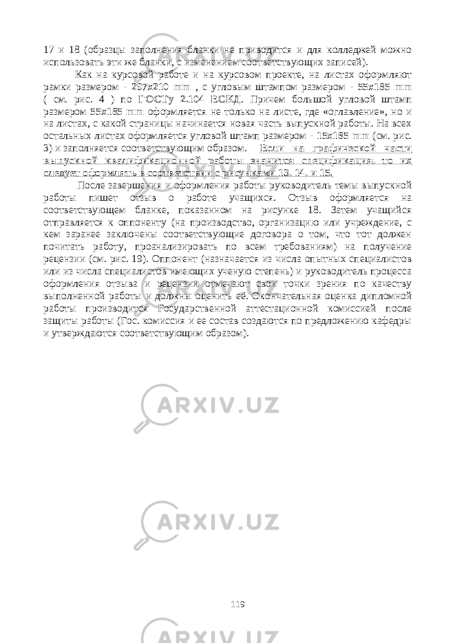 17 и 18 (образцы заполнения бланки не приводится и для колледжей можно использовать эти же бланки, с изменением соответствующих записей). Как на курсовой работе и на курсовом проекте, на листах оформляют рамки размером - 297х210 mm , с угловым штампом размером - 55х185 mm ( см. рис. 4 ) по ГОСТу 2.104 ЕСКД . Причем большой угловой штамп размером 55х185 mm оформляется не только на листе, где «оглавление», но и на листах, с какой страницы начинается новая часть выпускной работы. На всех остальных листах оформляется угловой штамп размером - 15х185 mm (см. рис. 3) и заполняется соответствующим образом. Если на графической части выпускной квалификационной работы значится спецификация, то их следует оформлять в соответствии с рисунками 13, 14, и 15. После завершения и оформления работы руководитель темы выпускной работы пишет отзыв о работе учащихся. Отзыв оформляется на соответствующем бланке, показанном на рисунке 18. Затем учащийся отправляется к оппоненту (на производство, организацию или учреждение, с кем заранее заключены соответствующие договора о том, что тот должен почитать работу, проанализировать по всем требованиям) на получение рецензии (см. рис. 19). Оппонент (назначается из числа опытных специалистов или из числа специалистов имеющих ученую степень) и руководитель процесса оформления отзыва и рецензии отмечают свои точки зрения по качеству выполненной работы и должны оценить её. Окончательная оценка дипломной работы производится Государственной аттестационной комиссией после защиты работы (Гос. комиссия и ее состав создаются по предложению кафедры и утверждаются соответствующим образом). 119 